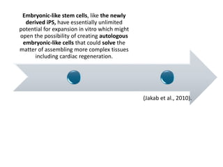 Embryonic-like stem cells, like the newly
derived iPS, have essentially unlimited
potential for expansion in vitro which might
open the possibility of creating autologous
embryonic-like cells that could solve the
matter of assembling more complex tissues
including cardiac regeneration.
(Jakab et al., 2010).
 