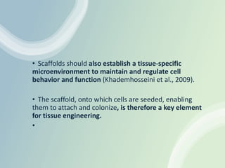 • Scaffolds should also establish a tissue-specific
microenvironment to maintain and regulate cell
behavior and function (Khademhosseini et al., 2009).
• The scaffold, onto which cells are seeded, enabling
them to attach and colonize, is therefore a key element
for tissue engineering.
•
 