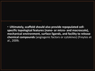 • Ultimately, scaffold should also provide repopulated cell-
specific topological features (nano- or micro- and macroscale),
mechanical environment, surface ligands, and facility to release
chemical compounds (angiogenic factors or cytokines) (Freytes et
al., 2009).
 