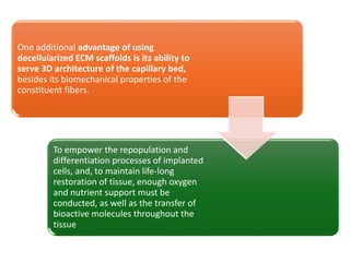 One additional advantage of using
decellularized ECM scaffolds is its ability to
serve 3D architecture of the capillary bed,
besides its biomechanical properties of the
constituent fibers.
To empower the repopulation and
differentiation processes of implanted
cells, and, to maintain life-long
restoration of tissue, enough oxygen
and nutrient support must be
conducted, as well as the transfer of
bioactive molecules throughout the
tissue
 