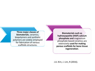 Three major classes of
biomaterials, ceramics,
biopolymers and synthetic
polymers are widely employed
for fabrication of various
scaffolds structures.
Biomaterials such as
hydroxyapatite (HAP) calcium
phosphate and magnesium
phosphate-based ceramics are
extensively used for making
porous scaffolds for bone tissue
regeneration.
J.A. Kim, J. Lim, R (2016).
 