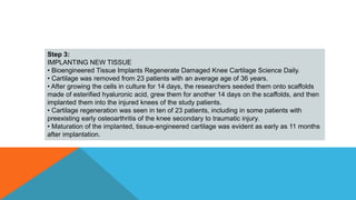 Step 3:
IMPLANTING NEW TISSUE
• Bioengineered Tissue Implants Regenerate Damaged Knee Cartilage Science Daily.
• Cartilage was removed from 23 patients with an average age of 36 years.
• After growing the cells in culture for 14 days, the researchers seeded them onto scaffolds
made of esterified hyaluronic acid, grew them for another 14 days on the scaffolds, and then
implanted them into the injured knees of the study patients.
• Cartilage regeneration was seen in ten of 23 patients, including in some patients with
preexisting early osteoarthritis of the knee secondary to traumatic injury.
• Maturation of the implanted, tissue-engineered cartilage was evident as early as 11 months
after implantation.
 