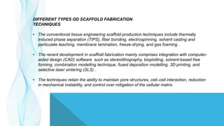 DIFFERENT TYPES OD SCAFFOLD FABRICATION
TECHNIQUES
• The conventional tissue engineering scaffold production techniques include thermally
induced phase separation (TIPS), fiber bonding, electrospinning, solvent casting and
particulate leaching, membrane lamination, freeze-drying, and gas foaming .
• The recent development in scaffold fabrication mainly comprises integration with computer-
aided design (CAD) software such as stereolithography, bioplotting, solvent-based free
forming, combination modelling technique, fused deposition modelling, 3D printing, and
selective laser sintering (SLS) .
• The techniques retain the ability to maintain pore structures, cell–cell interaction, reduction
in mechanical instability, and control over mitigation of the cellular matrix.
 