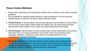 Tissue Culture Methods:
• Tissue culture techniques are employed to maintain cells or tissues in vitro under controlled
conditions.
• This is essential for studying cellular behavior, tissue development, and for producing
functional tissue constructs. Key tissue culture methods include:
1. 2D Cell Culture: In 2D cell culture, cells are typically grown as monolayers on flat surfaces
such as tissue culture plates. While simple and widely used, 2D culture lacks the three-
dimensional context present in vivo, which may affect cell behavior and function.
2. 3D Cell Culture: 3D cell culture involves culturing cells in three-dimensional environments
that mimic the in vivo tissue architecture more closely. This can be achieved using
hydrogels, scaffolds, or spheroid culture methods, providing cells with a more
physiologically relevant environment.
3. Bioreactor Culture: Bioreactors are dynamic culture systems that provide controlled
conditions such as temperature, pH, oxygen levels, and mechanical stimulation. Bioreactor
culture allows for the scaling up of tissue constructs and the simulation of physiological
conditions, making it suitable for tissue engineering applications.
 