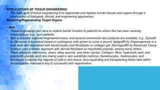 APPLICATIONS OF TISSUE ENGINEERING
• The main goal of tissue engineering is to regenerate and replace human tissues and organs through a
combination of biological, clinical, and engineering approaches.
Replacing/Regenerating Target Organs
• Skin:
• Tissue-engineered skin aims to restore barrier function to patients for whom this has been severely
compromised, e.g., burn patients.
• Skin is a widely explored engineered tissue, and several commercial skin products are available, e.g., Epicel®
by Genzyme is a product based on autologous cells grown to cover a wound; Apligraf® by Organogenesis is a
dual layer skin equivalent with keratinocytes and fibroblasts on collagen gel; Dermagraft® by Advanced Tissue
Science uses a similar approach with dermal fibroblast on resorbable polymer, among many others .
• These products treat burns, ulcers, deep wounds, and other injuries. Collagen, fibrin, hyaluronic acid, and
poly(lactic glycolic acid) are mainly used in skin substitute matrices. Keratinocytes, melanocytes, and
fibroblasts compose the majority of cells in skin tissue, thus expanding and transplanting these cells within
biocompatible matrices is key to successful skin regeneration .
 