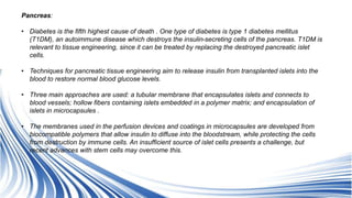 Pancreas:
• Diabetes is the fifth highest cause of death . One type of diabetes is type 1 diabetes mellitus
(T1DM), an autoimmune disease which destroys the insulin-secreting cells of the pancreas. T1DM is
relevant to tissue engineering, since it can be treated by replacing the destroyed pancreatic islet
cells.
• Techniques for pancreatic tissue engineering aim to release insulin from transplanted islets into the
blood to restore normal blood glucose levels.
• Three main approaches are used: a tubular membrane that encapsulates islets and connects to
blood vessels; hollow fibers containing islets embedded in a polymer matrix; and encapsulation of
islets in microcapsules .
• The membranes used in the perfusion devices and coatings in microcapsules are developed from
biocompatible polymers that allow insulin to diffuse into the bloodstream, while protecting the cells
from destruction by immune cells. An insufficient source of islet cells presents a challenge, but
recent advances with stem cells may overcome this.
 