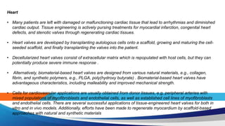 Heart
• Many patients are left with damaged or malfunctioning cardiac tissue that lead to arrhythmias and diminished
cardiac output. Tissue engineering is actively pursing treatments for myocardial infarction, congenital heart
defects, and stenotic valves through regenerating cardiac tissues.
• Heart valves are developed by transplanting autologous cells onto a scaffold, growing and maturing the cell-
seeded scaffold, and finally transplanting the valves into the patient.
• Decellularized heart valves consist of extracellular matrix which is repopulated with host cells, but they can
potentially produce severe immune response .
• Alternatively, biomaterial-based heart valves are designed from various natural materials, e.g., collagen,
fibrin, and synthetic polymers, e.g., PLGA, poly(hydroxy butyrate) . Biomaterial-based heart valves have
advantageous characteristics, including malleability and improved mechanical strength.
• Cells for cardiovascular applications are usually obtained from donor tissues, e.g, peripheral arteries with
mixed populations of myofibroblasts and endothelial cells, as well as established cell lines of myofibroblasts
and endothelial cells. There are several successful applications of tissue-engineered heart valves for both in
vitro and in vivo models. Additionally, efforts have been made to regenerate myocardium by scaffold-based
approaches with natural and synthetic materials
 