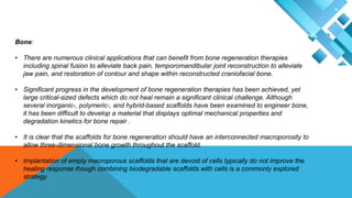 Bone:
• There are numerous clinical applications that can benefit from bone regeneration therapies
including spinal fusion to alleviate back pain, temporomandibular joint reconstruction to alleviate
jaw pain, and restoration of contour and shape within reconstructed craniofacial bone.
• Significant progress in the development of bone regeneration therapies has been achieved, yet
large critical-sized defects which do not heal remain a significant clinical challenge. Although
several inorganic-, polymeric-, and hybrid-based scaffolds have been examined to engineer bone,
it has been difficult to develop a material that displays optimal mechanical properties and
degradation kinetics for bone repair .
• It is clear that the scaffolds for bone regeneration should have an interconnected macroporosity to
allow three-dimensional bone growth throughout the scaffold.
• Implantation of empty macroporous scaffolds that are devoid of cells typically do not improve the
healing response though combining biodegradable scaffolds with cells is a commonly explored
strategy
 