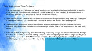 Other Applications of Tissue Engineering
• There are several non-traditional, yet useful and important applications of tissue engineering strategies.
In particular, the field of drug screening is in need of advanced in vitro methods for the assessment of
the activity and toxicity of drugs before clinical studies are initiated .
• Since most drugs are metabolized in the liver, microscale hepatocyte systems may allow high throughput
screening for liver toxicity . Furthermore, humans or animals “on a chip” are in development.
• These chips are essentially several reactors with different cell types connected in series which can
stimulate the pathway of a chemical substance through several parts of the body, such as the liver, brain,
and fat.
• In the future, tissue engineering-based drug testing and toxicity assays can provide an alternate strategy
to reduce the use of in vivo animal testing. Moreover, an artificially engineered tissue-engineered system
can provide enhanced control of tissue microenvironments, both in physiological and pathological
conditions (e.g., cancer tumor), contributing to the understanding of complex tissues and organs
 