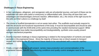 Challenges in Tissue Engineering
• In fact, autologous, allogeneic, and xenogeneic cells are all potential sources, and each of these can be
subdivided into stem cells (adult or embryonic) or differentiated cells. Since they all have their own
advantages and disadvantages (immune reaction, differentiation, etc.), the choice of the right source for
the cells and their culture is a challenge by itself.
• The choice of scaffold biomaterials is not an easier task either. The scaffolds must actually respond to
both the structural and functional requirements of the body. It must be biocompatible and should be able
to communicate with the ECM while at the same time providing the needed mechanical support. While
natural materials have better biocompatibility and biodegradability, synthetic ones usually present
stronger mechanical properties.
• Another important challenge in tissue engineering is related to the transportation of nutrients and waste
secretion in the engineered tissue . Since the majority of tissues rely on blood vessels to transport
oxygen and nutrients, the 3D engineered tissue needs to be vascularized with a vascular capillary
network .
• Finally, a major challenge is still present, namely mass production and commercialization of the
engineered tissues. Specific manufacturing conditions and quality control strategies need to be ensured.
 