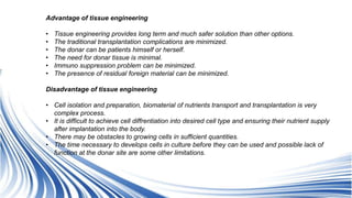 Advantage of tissue engineering
• Tissue engineering provides long term and much safer solution than other options.
• The traditional transplantation complications are minimized.
• The donar can be patients himself or herself.
• The need for donar tissue is minimal.
• Immuno suppression problem can be minimized.
• The presence of residual foreign material can be minimized.
Disadvantage of tissue engineering
• Cell isolation and preparation, biomaterial of nutrients transport and transplantation is very
complex process.
• It is difficult to achieve cell diffrentiation into desired cell type and ensuring their nutrient supply
after implantation into the body.
• There may be obstacles to growing cells in sufficient quantities.
• The time necessary to develops cells in culture before they can be used and possible lack of
function at the donar site are some other limitations.
 