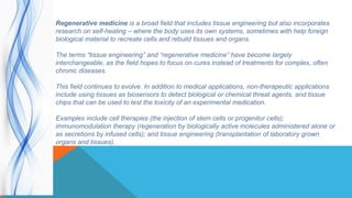 Regenerative medicine is a broad field that includes tissue engineering but also incorporates
research on self-healing – where the body uses its own systems, sometimes with help foreign
biological material to recreate cells and rebuild tissues and organs.
The terms “tissue engineering” and “regenerative medicine” have become largely
interchangeable, as the field hopes to focus on cures instead of treatments for complex, often
chronic diseases.
This field continues to evolve. In addition to medical applications, non-therapeutic applications
include using tissues as biosensors to detect biological or chemical threat agents, and tissue
chips that can be used to test the toxicity of an experimental medication.
Examples include cell therapies (the injection of stem cells or progenitor cells);
immunomodulation therapy (regeneration by biologically active molecules administered alone or
as secretions by infused cells); and tissue engineering (transplantation of laboratory grown
organs and tissues).
 