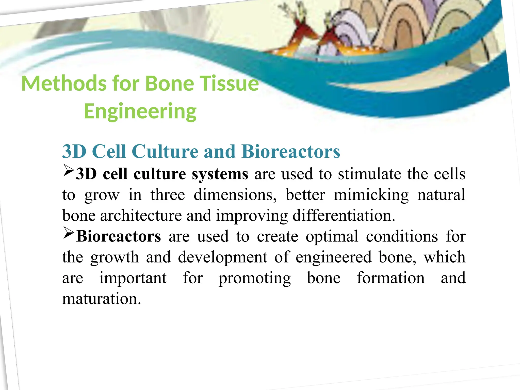 3D Cell Culture and Bioreactors
3D cell culture systems are used to stimulate the cells
to grow in three dimensions, better mimicking natural
bone architecture and improving differentiation.
Bioreactors are used to create optimal conditions for
the growth and development of engineered bone, which
are important for promoting bone formation and
maturation.
Methods for Bone Tissue
Engineering
 