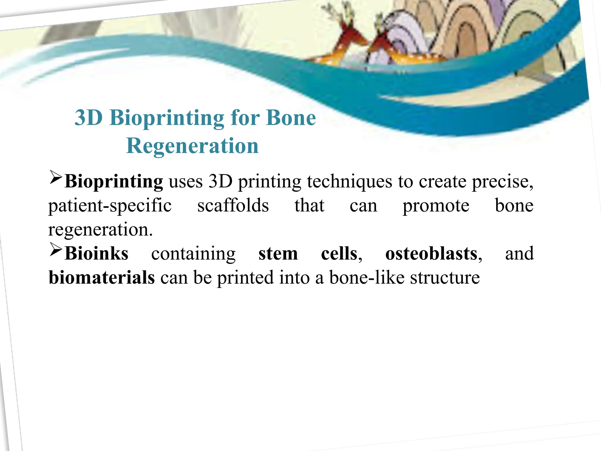 3D Bioprinting for Bone
Regeneration
Bioprinting uses 3D printing techniques to create precise,
patient-specific scaffolds that can promote bone
regeneration.
Bioinks containing stem cells, osteoblasts, and
biomaterials can be printed into a bone-like structure
 