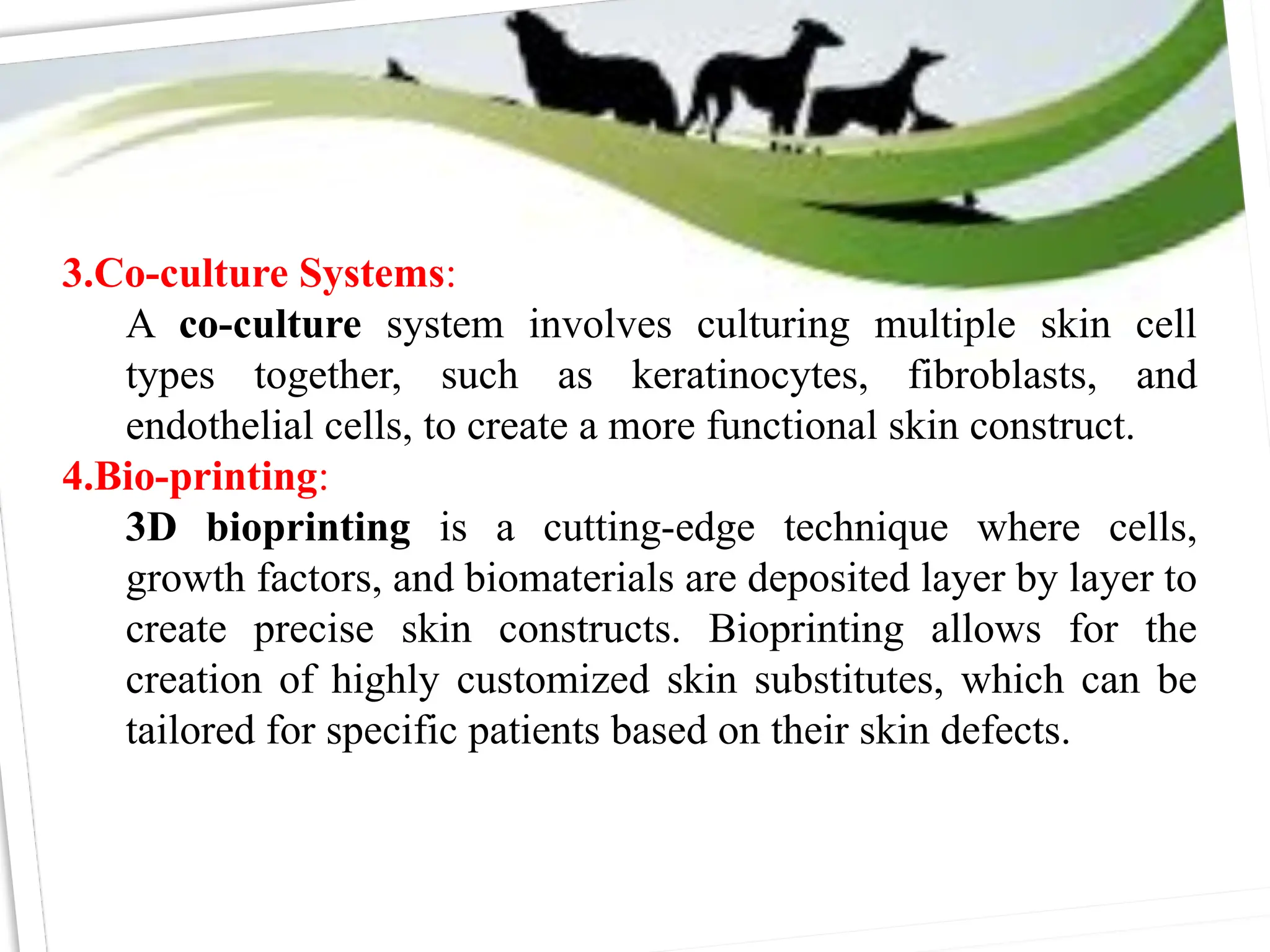 3.Co-culture Systems:
A co-culture system involves culturing multiple skin cell
types together, such as keratinocytes, fibroblasts, and
endothelial cells, to create a more functional skin construct.
4.Bio-printing:
3D bioprinting is a cutting-edge technique where cells,
growth factors, and biomaterials are deposited layer by layer to
create precise skin constructs. Bioprinting allows for the
creation of highly customized skin substitutes, which can be
tailored for specific patients based on their skin defects.
 