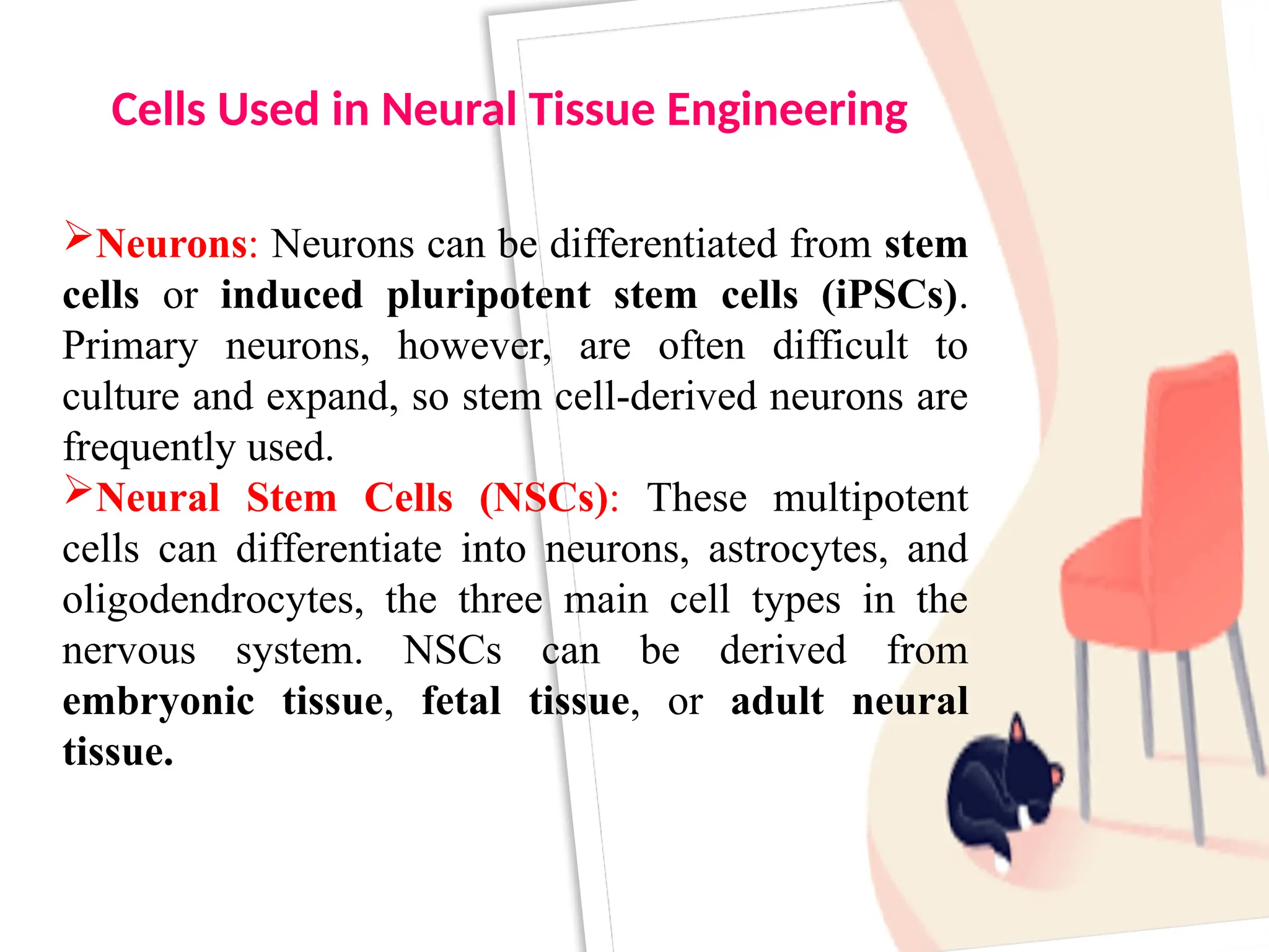Neurons: Neurons can be differentiated from stem
cells or induced pluripotent stem cells (iPSCs).
Primary neurons, however, are often difficult to
culture and expand, so stem cell-derived neurons are
frequently used.
Neural Stem Cells (NSCs): These multipotent
cells can differentiate into neurons, astrocytes, and
oligodendrocytes, the three main cell types in the
nervous system. NSCs can be derived from
embryonic tissue, fetal tissue, or adult neural
tissue.
Cells Used in Neural Tissue Engineering
 