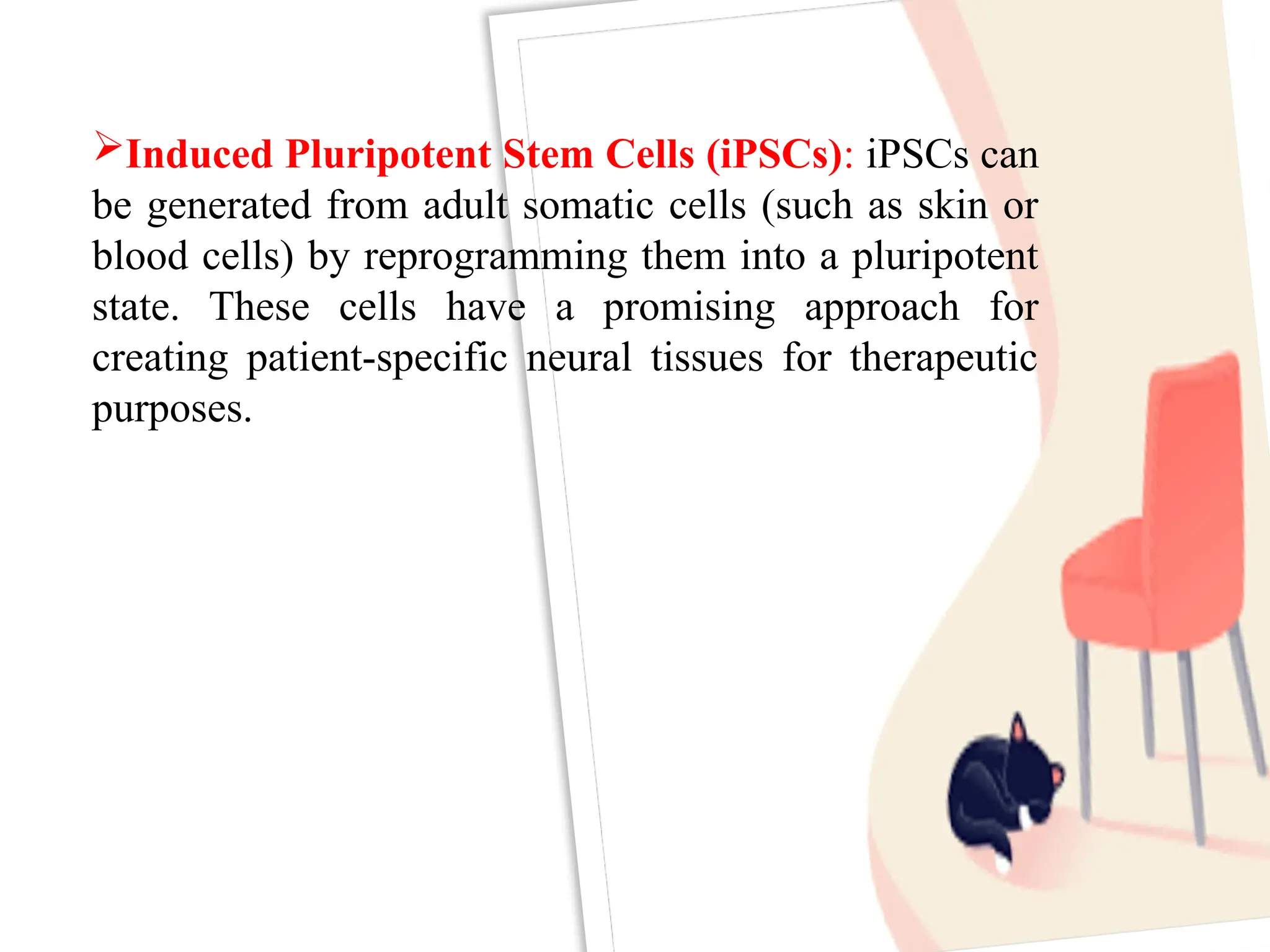 Induced Pluripotent Stem Cells (iPSCs): iPSCs can
be generated from adult somatic cells (such as skin or
blood cells) by reprogramming them into a pluripotent
state. These cells have a promising approach for
creating patient-specific neural tissues for therapeutic
purposes.
 