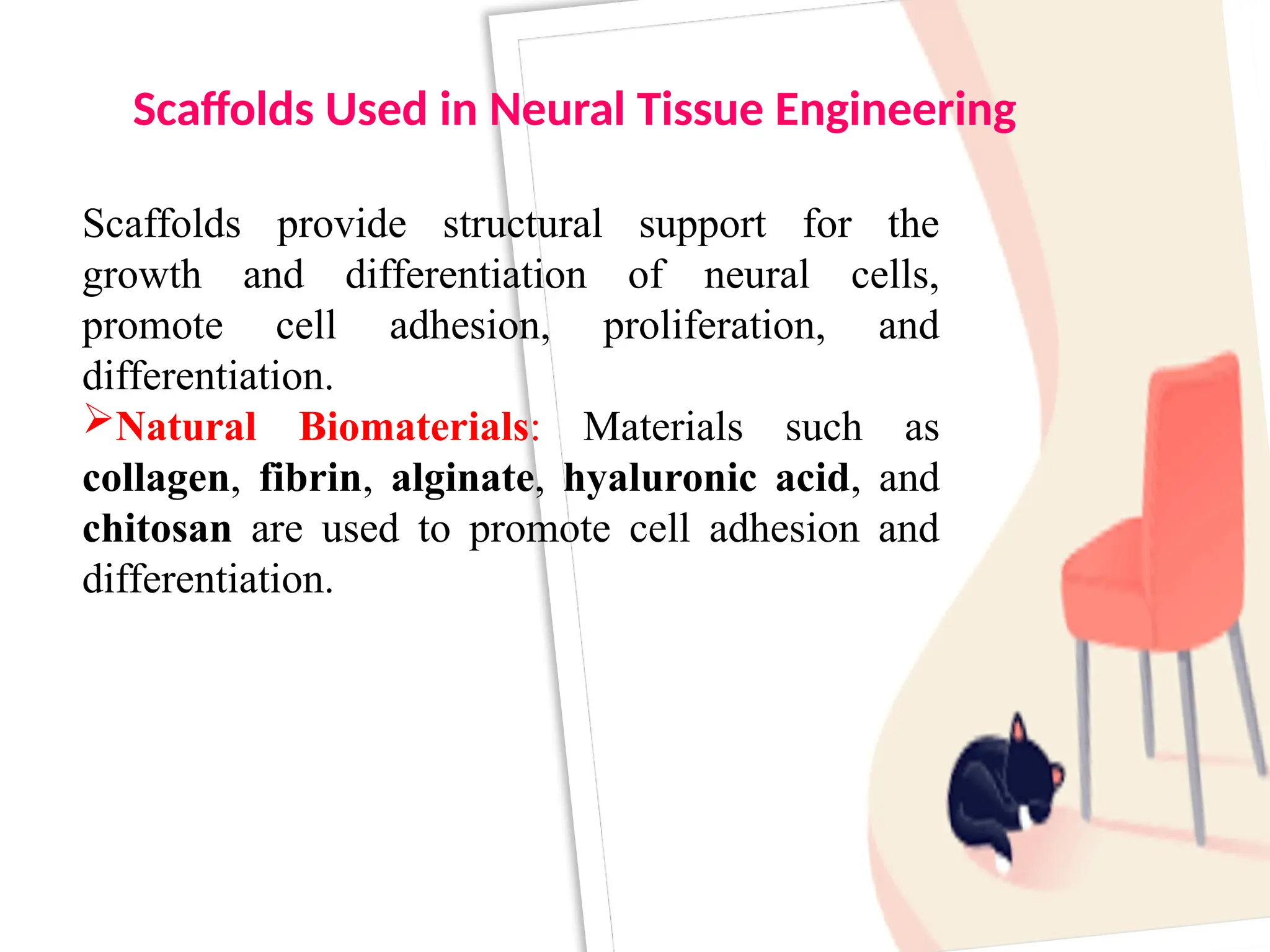 Scaffolds provide structural support for the
growth and differentiation of neural cells,
promote cell adhesion, proliferation, and
differentiation.
Natural Biomaterials: Materials such as
collagen, fibrin, alginate, hyaluronic acid, and
chitosan are used to promote cell adhesion and
differentiation.
Scaffolds Used in Neural Tissue Engineering
 