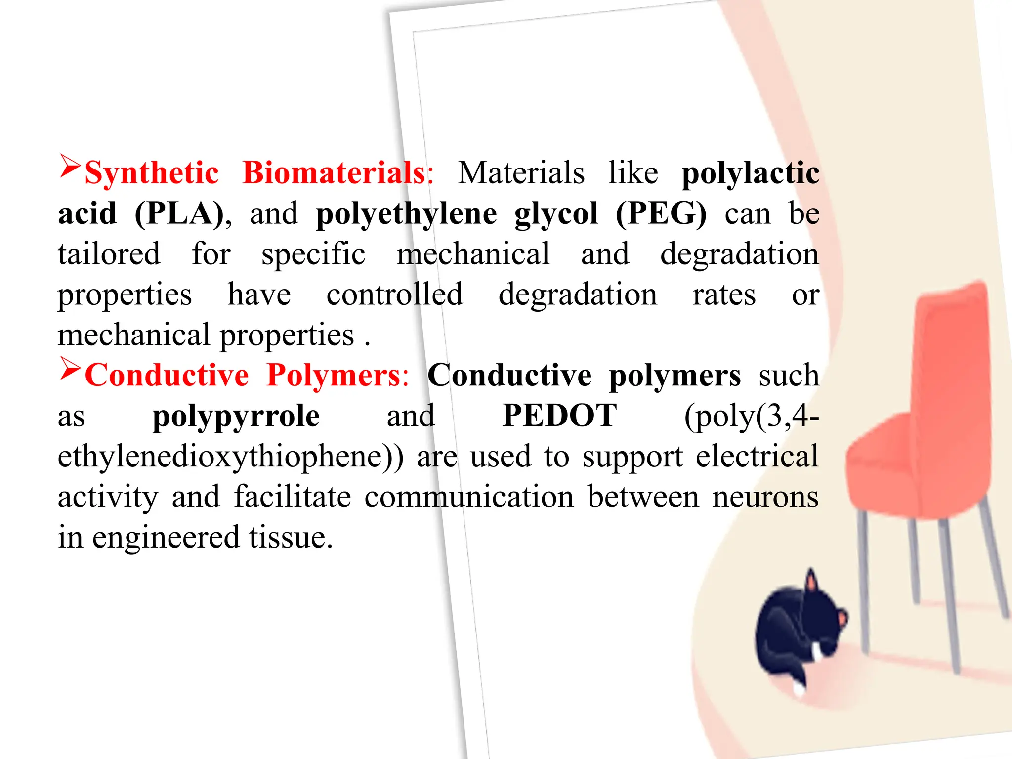 Synthetic Biomaterials: Materials like polylactic
acid (PLA), and polyethylene glycol (PEG) can be
tailored for specific mechanical and degradation
properties have controlled degradation rates or
mechanical properties .
Conductive Polymers: Conductive polymers such
as polypyrrole and PEDOT (poly(3,4-
ethylenedioxythiophene)) are used to support electrical
activity and facilitate communication between neurons
in engineered tissue.
 