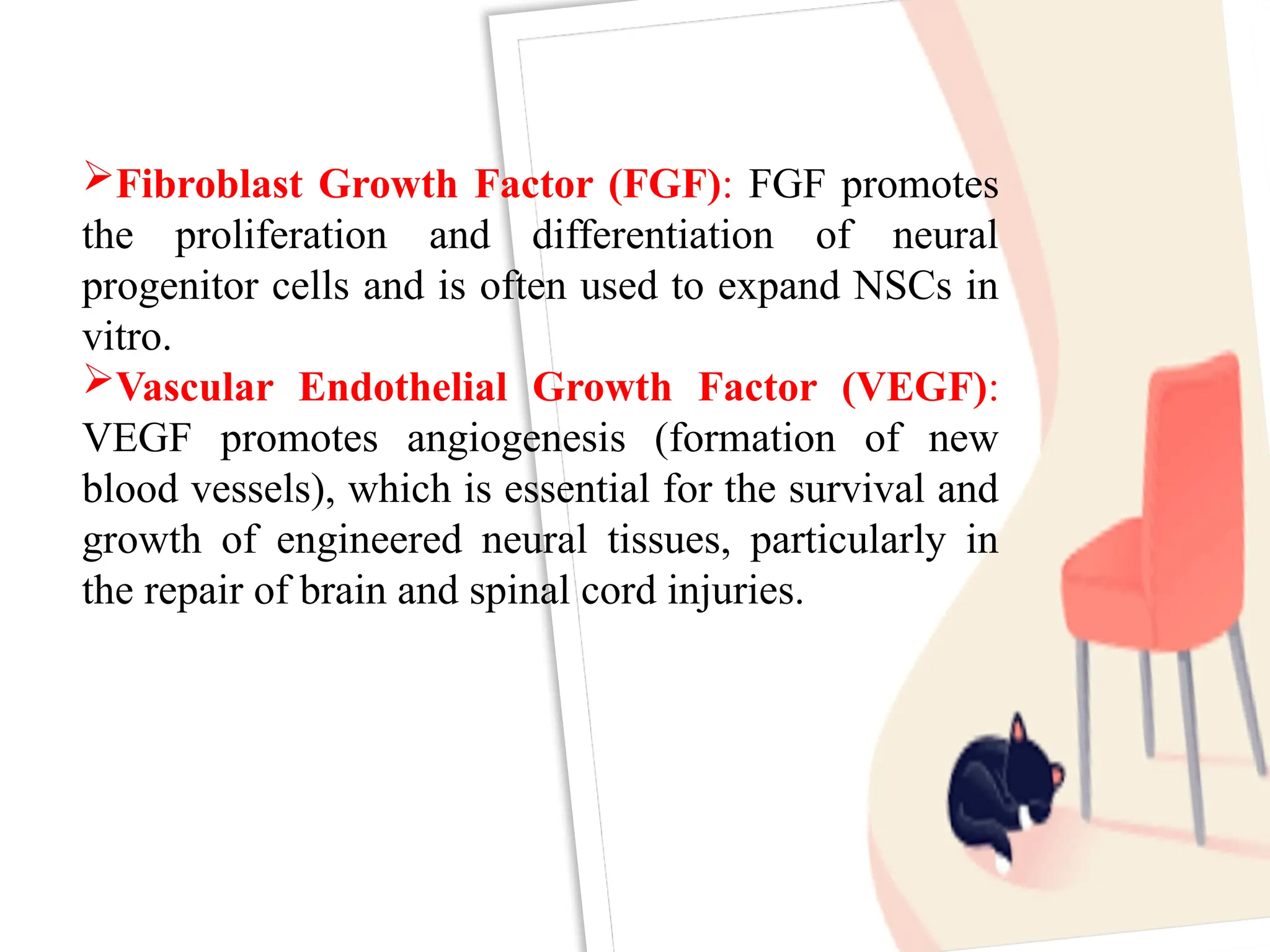 Fibroblast Growth Factor (FGF): FGF promotes
the proliferation and differentiation of neural
progenitor cells and is often used to expand NSCs in
vitro.
Vascular Endothelial Growth Factor (VEGF):
VEGF promotes angiogenesis (formation of new
blood vessels), which is essential for the survival and
growth of engineered neural tissues, particularly in
the repair of brain and spinal cord injuries.
 
