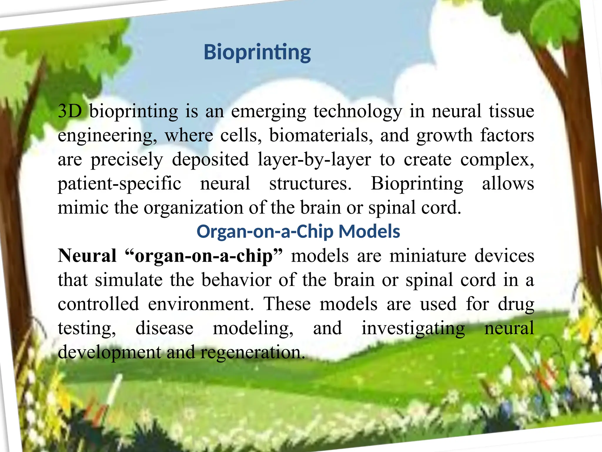 3D bioprinting is an emerging technology in neural tissue
engineering, where cells, biomaterials, and growth factors
are precisely deposited layer-by-layer to create complex,
patient-specific neural structures. Bioprinting allows
mimic the organization of the brain or spinal cord.
Organ-on-a-Chip Models
Neural “organ-on-a-chip” models are miniature devices
that simulate the behavior of the brain or spinal cord in a
controlled environment. These models are used for drug
testing, disease modeling, and investigating neural
development and regeneration.
Bioprinting
 
