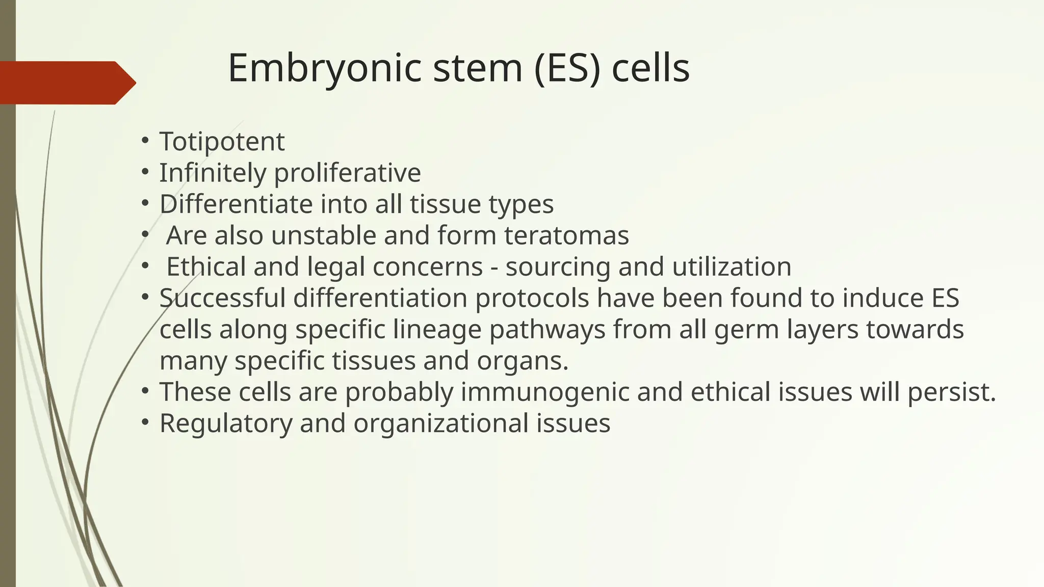 Embryonic stem (ES) cells
• Totipotent
• Infinitely proliferative
• Differentiate into all tissue types
• Are also unstable and form teratomas
• Ethical and legal concerns - sourcing and utilization
• Successful differentiation protocols have been found to induce ES
cells along specific lineage pathways from all germ layers towards
many specific tissues and organs.
• These cells are probably immunogenic and ethical issues will persist.
• Regulatory and organizational issues
 