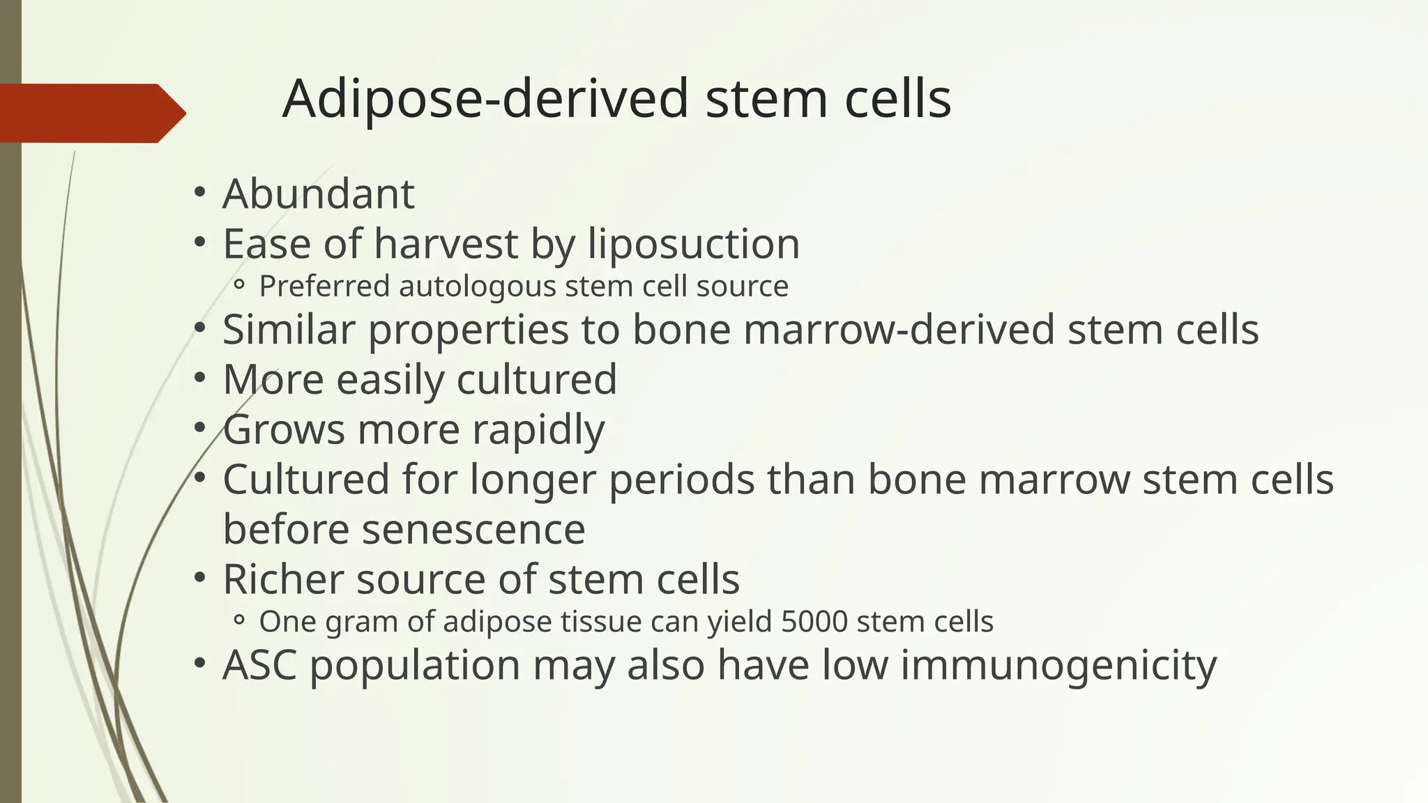Adipose-derived stem cells
• Abundant
• Ease of harvest by liposuction
⚬ Preferred autologous stem cell source
• Similar properties to bone marrow-derived stem cells
• More easily cultured
• Grows more rapidly
• Cultured for longer periods than bone marrow stem cells
before senescence
• Richer source of stem cells
⚬ One gram of adipose tissue can yield 5000 stem cells
• ASC population may also have low immunogenicity
 
