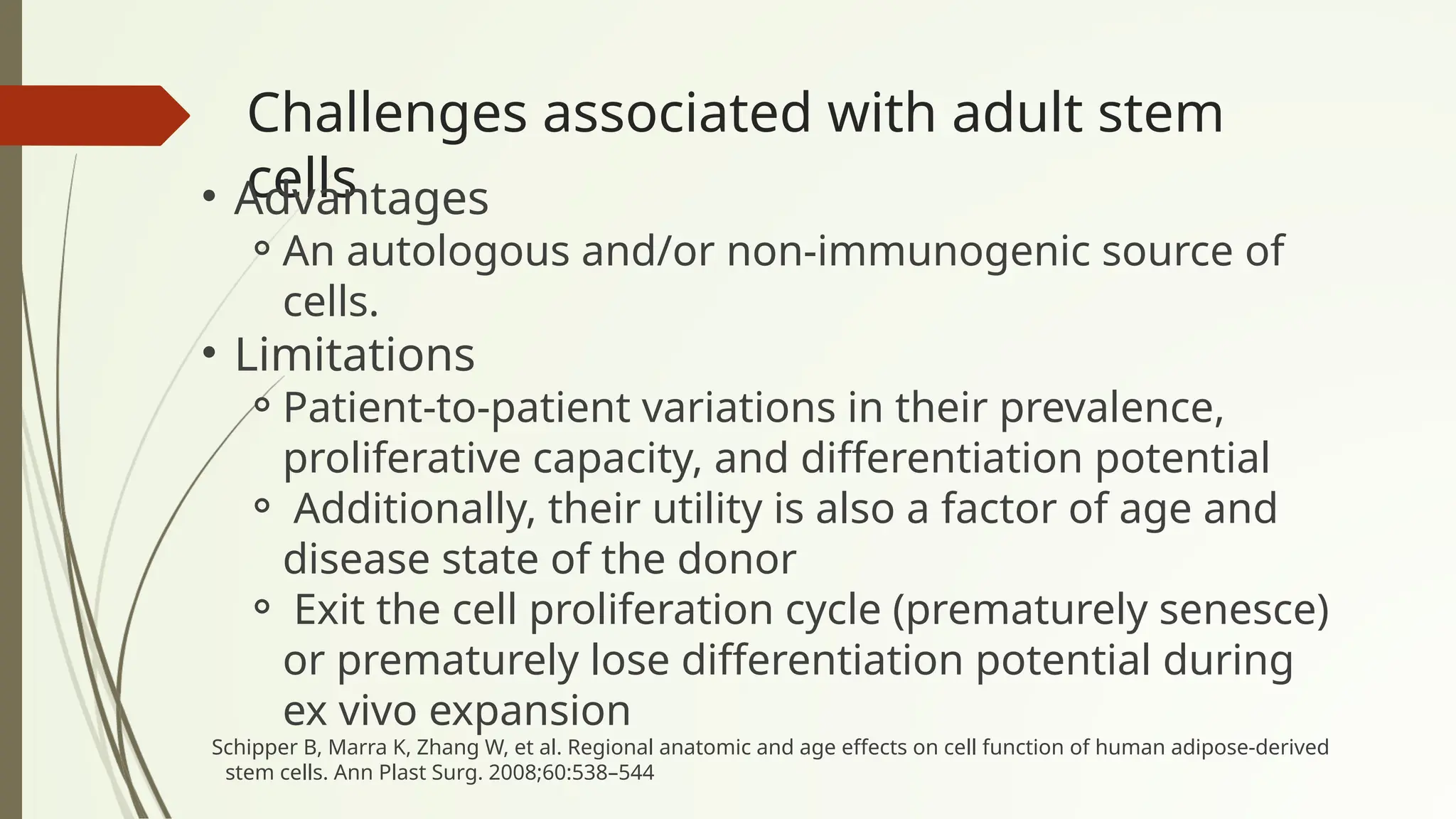 Challenges associated with adult stem
cells
• Advantages
⚬An autologous and/or non-immunogenic source of
cells.
• Limitations
⚬Patient-to-patient variations in their prevalence,
proliferative capacity, and differentiation potential
⚬ Additionally, their utility is also a factor of age and
disease state of the donor
⚬ Exit the cell proliferation cycle (prematurely senesce)
or prematurely lose differentiation potential during
ex vivo expansion
Schipper B, Marra K, Zhang W, et al. Regional anatomic and age effects on cell function of human adipose-derived
stem cells. Ann Plast Surg. 2008;60:538–544
 