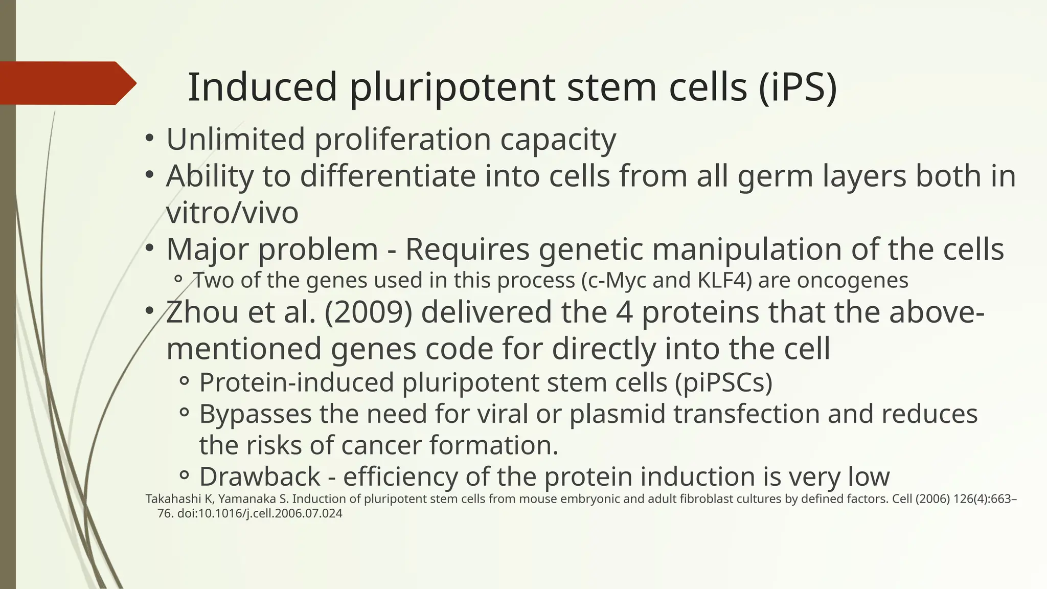 Induced pluripotent stem cells (iPS)
• Unlimited proliferation capacity
• Ability to differentiate into cells from all germ layers both in
vitro/vivo
• Major problem - Requires genetic manipulation of the cells
⚬ Two of the genes used in this process (c-Myc and KLF4) are oncogenes
• Zhou et al. (2009) delivered the 4 proteins that the above-
mentioned genes code for directly into the cell
⚬Protein-induced pluripotent stem cells (piPSCs)
⚬Bypasses the need for viral or plasmid transfection and reduces
the risks of cancer formation.
⚬Drawback - efficiency of the protein induction is very low
Takahashi K, Yamanaka S. Induction of pluripotent stem cells from mouse embryonic and adult fibroblast cultures by defined factors. Cell (2006) 126(4):663–
76. doi:10.1016/j.cell.2006.07.024
 
