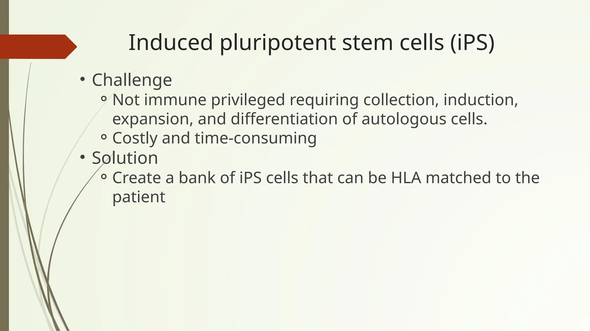 Induced pluripotent stem cells (iPS)
• Challenge
⚬Not immune privileged requiring collection, induction,
expansion, and differentiation of autologous cells.
⚬Costly and time-consuming
• Solution
⚬Create a bank of iPS cells that can be HLA matched to the
patient
 