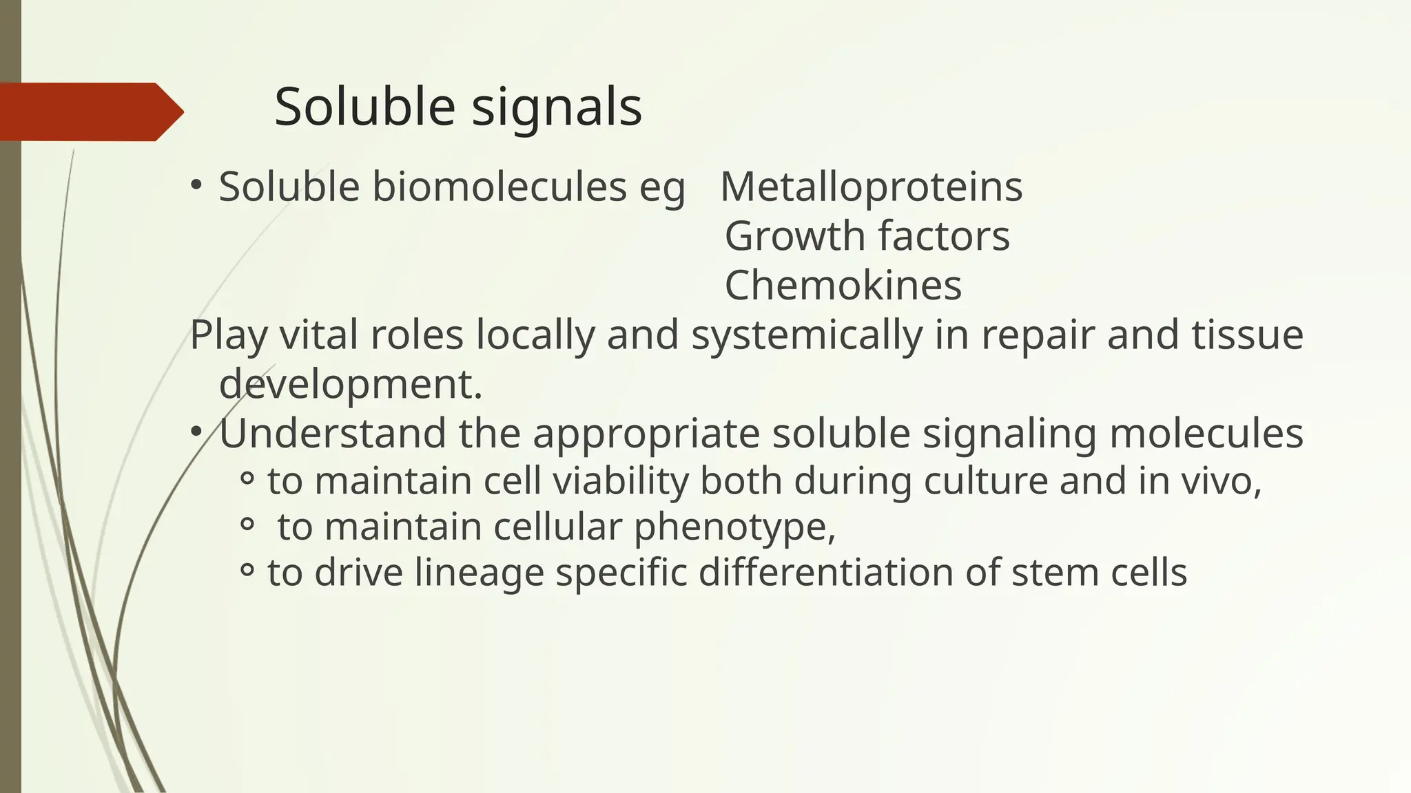 Soluble signals
• Soluble biomolecules eg Metalloproteins
Growth factors
Chemokines
Play vital roles locally and systemically in repair and tissue
development.
• Understand the appropriate soluble signaling molecules
⚬to maintain cell viability both during culture and in vivo,
⚬ to maintain cellular phenotype,
⚬to drive lineage specific differentiation of stem cells
 