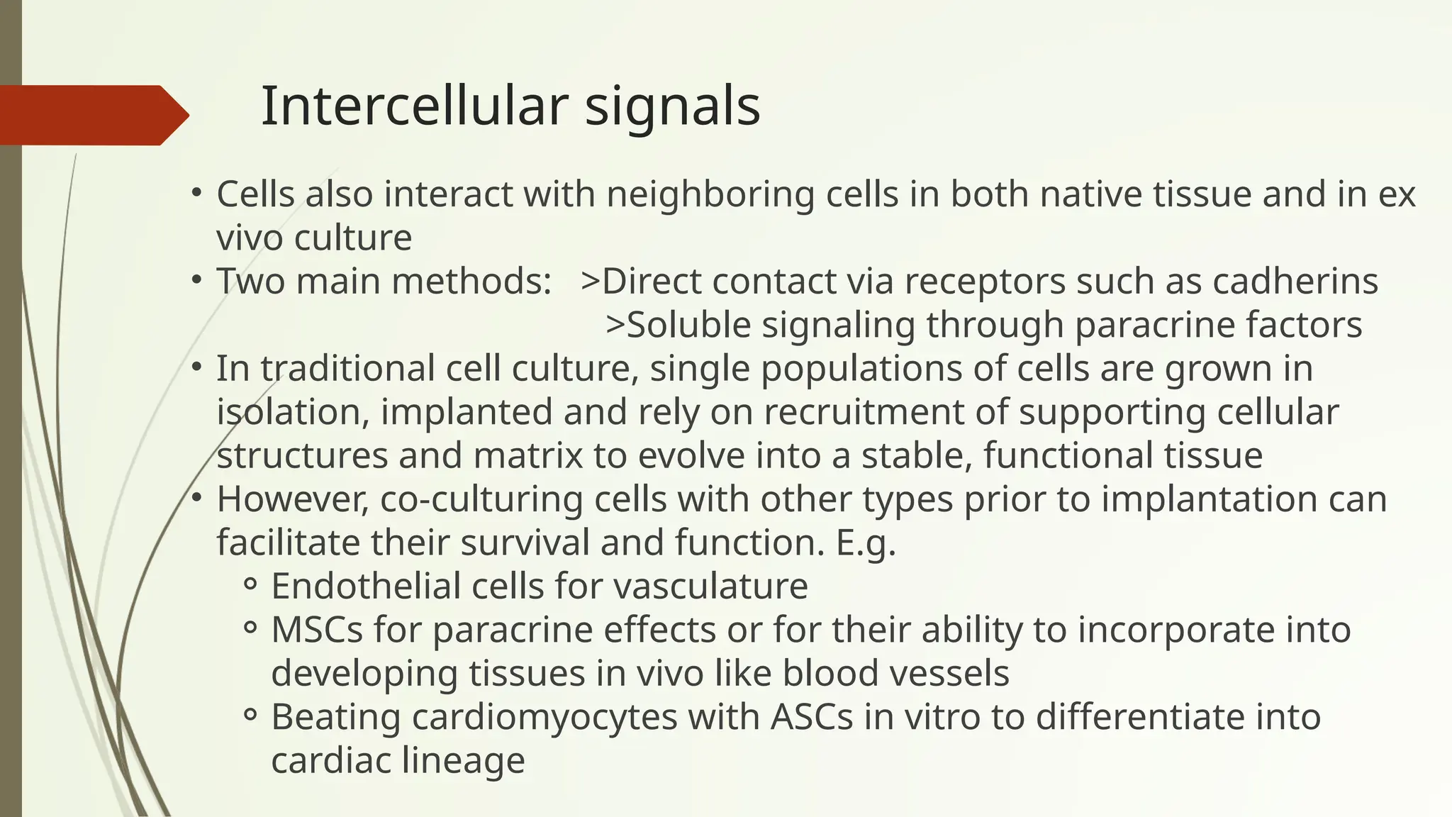 Intercellular signals
• Cells also interact with neighboring cells in both native tissue and in ex
vivo culture
• Two main methods: >Direct contact via receptors such as cadherins
>Soluble signaling through paracrine factors
• In traditional cell culture, single populations of cells are grown in
isolation, implanted and rely on recruitment of supporting cellular
structures and matrix to evolve into a stable, functional tissue
• However, co-culturing cells with other types prior to implantation can
facilitate their survival and function. E.g.
⚬Endothelial cells for vasculature
⚬MSCs for paracrine effects or for their ability to incorporate into
developing tissues in vivo like blood vessels
⚬Beating cardiomyocytes with ASCs in vitro to differentiate into
cardiac lineage
 