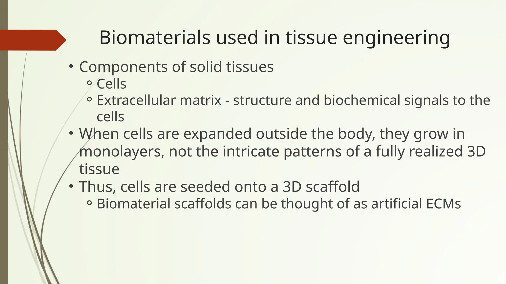 Biomaterials used in tissue engineering
• Components of solid tissues
⚬Cells
⚬Extracellular matrix - structure and biochemical signals to the
cells
• When cells are expanded outside the body, they grow in
monolayers, not the intricate patterns of a fully realized 3D
tissue
• Thus, cells are seeded onto a 3D scaffold
⚬Biomaterial scaffolds can be thought of as artificial ECMs
 