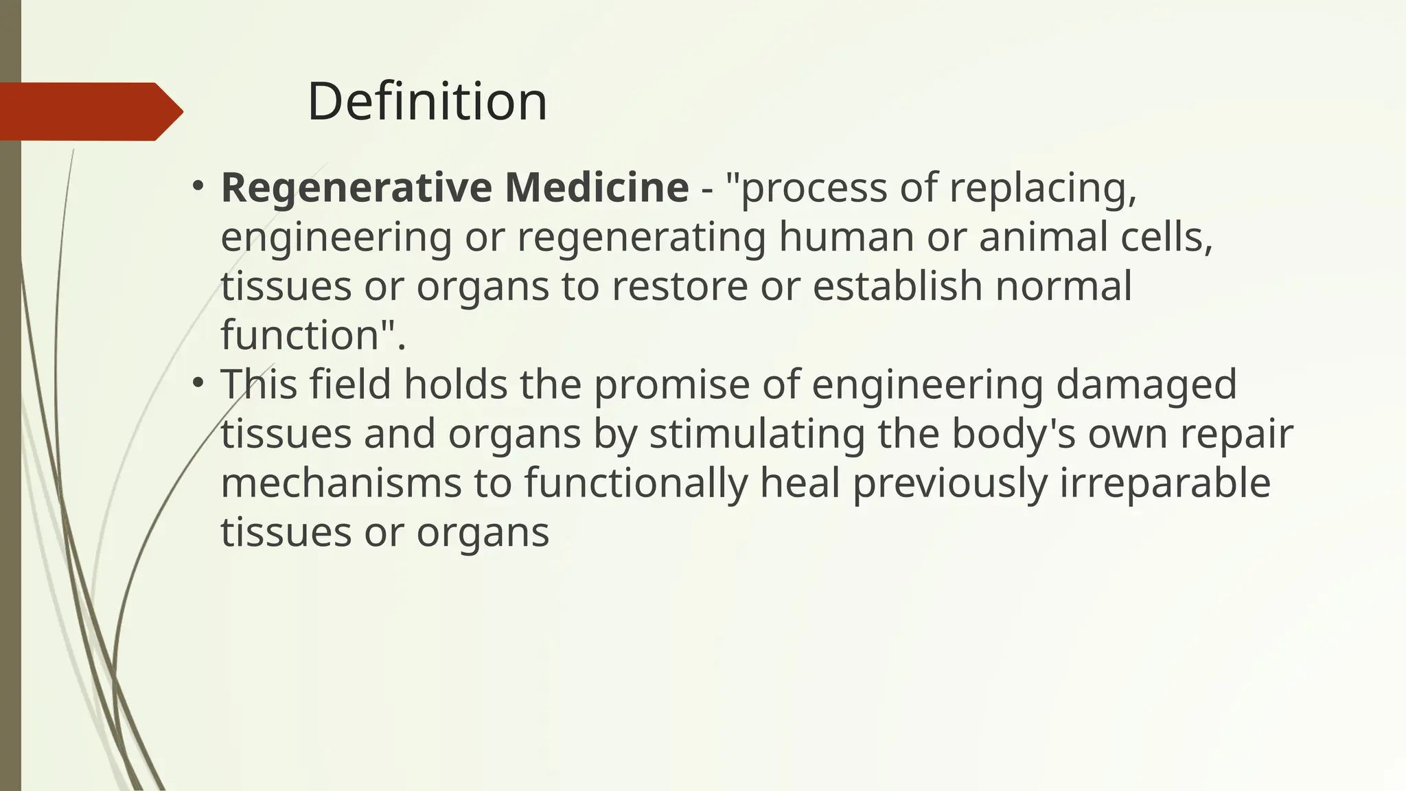 Definition
• Regenerative Medicine - "process of replacing,
engineering or regenerating human or animal cells,
tissues or organs to restore or establish normal
function".
• This field holds the promise of engineering damaged
tissues and organs by stimulating the body's own repair
mechanisms to functionally heal previously irreparable
tissues or organs
 