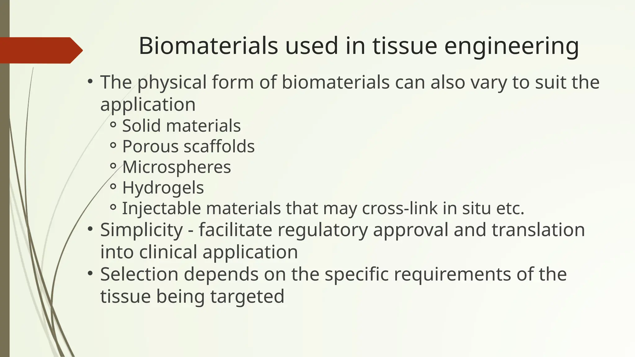 Biomaterials used in tissue engineering
• The physical form of biomaterials can also vary to suit the
application
⚬Solid materials
⚬Porous scaffolds
⚬Microspheres
⚬Hydrogels
⚬Injectable materials that may cross-link in situ etc.
• Simplicity - facilitate regulatory approval and translation
into clinical application
• Selection depends on the specific requirements of the
tissue being targeted
 