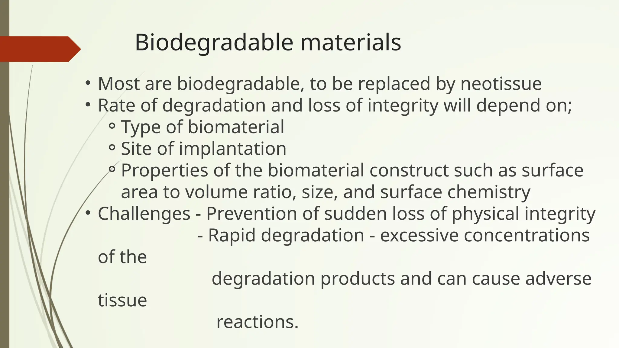 Biodegradable materials
• Most are biodegradable, to be replaced by neotissue
• Rate of degradation and loss of integrity will depend on;
⚬Type of biomaterial
⚬Site of implantation
⚬Properties of the biomaterial construct such as surface
area to volume ratio, size, and surface chemistry
• Challenges - Prevention of sudden loss of physical integrity
- Rapid degradation - excessive concentrations
of the
degradation products and can cause adverse
tissue
reactions.
 