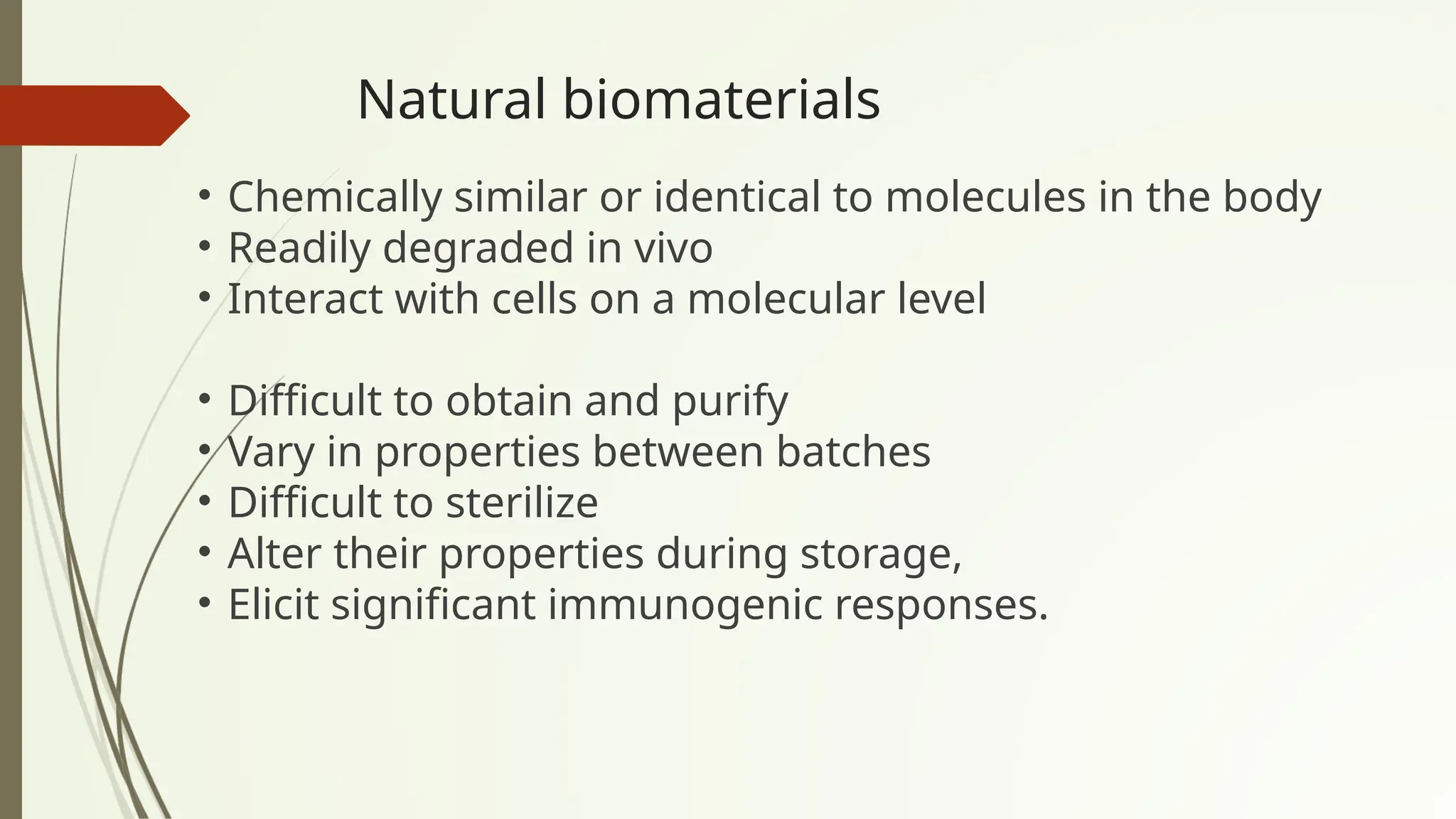 Natural biomaterials
• Chemically similar or identical to molecules in the body
• Readily degraded in vivo
• Interact with cells on a molecular level
• Difficult to obtain and purify
• Vary in properties between batches
• Difficult to sterilize
• Alter their properties during storage,
• Elicit significant immunogenic responses.
 