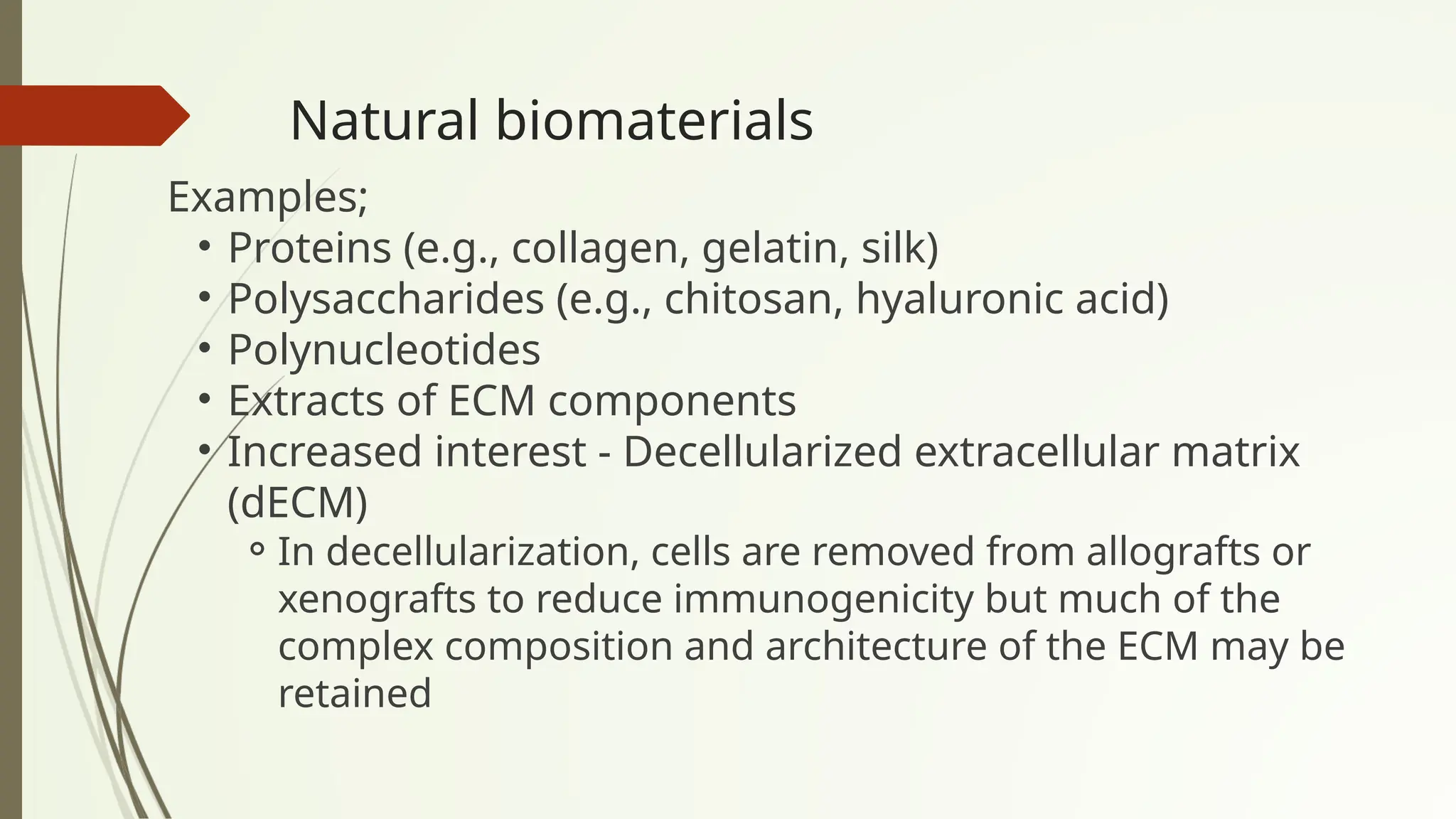 Natural biomaterials
Examples;
• Proteins (e.g., collagen, gelatin, silk)
• Polysaccharides (e.g., chitosan, hyaluronic acid)
• Polynucleotides
• Extracts of ECM components
• Increased interest - Decellularized extracellular matrix
(dECM)
⚬In decellularization, cells are removed from allografts or
xenografts to reduce immunogenicity but much of the
complex composition and architecture of the ECM may be
retained
 