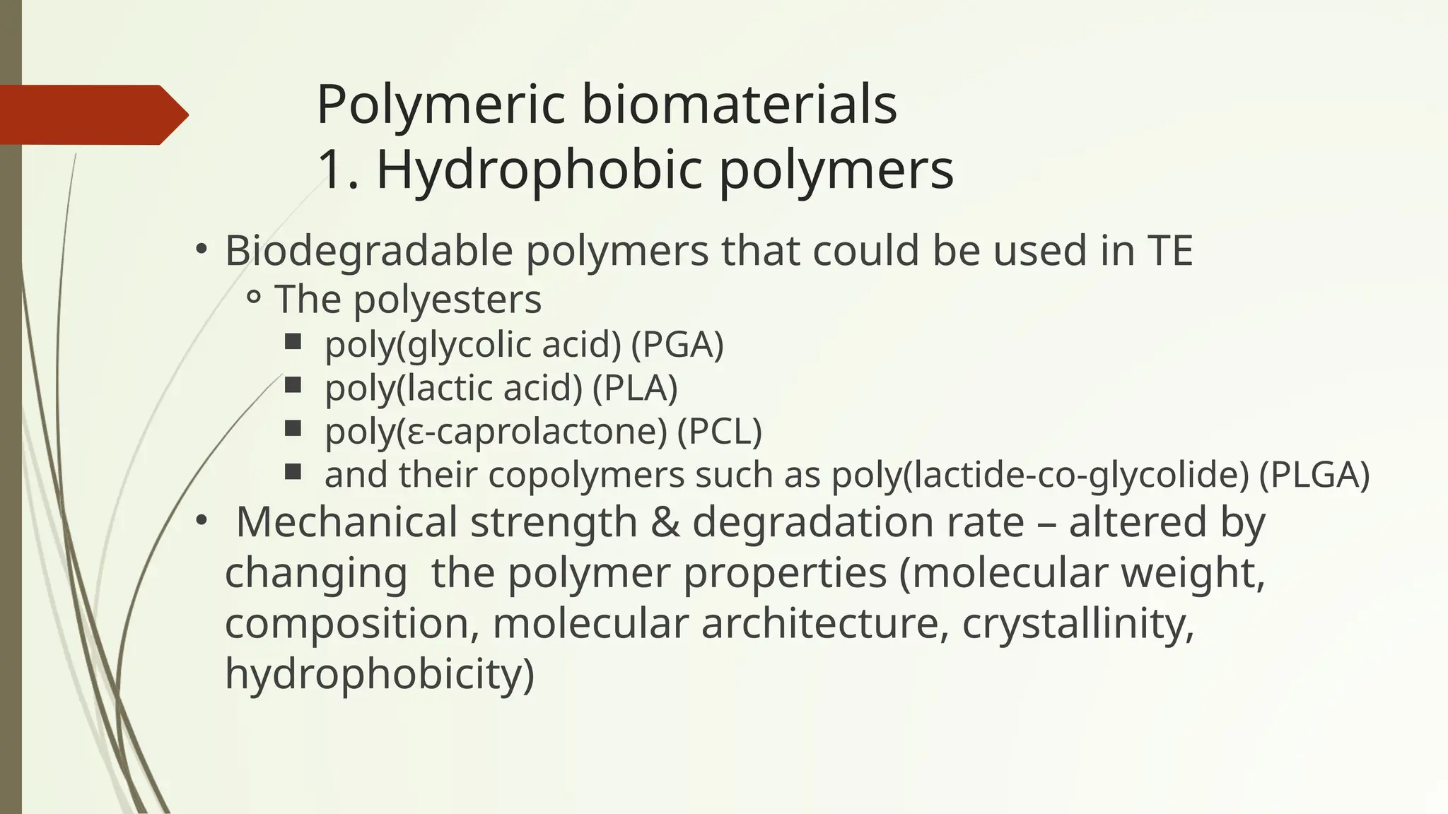 Polymeric biomaterials
1. Hydrophobic polymers
• Biodegradable polymers that could be used in TE
⚬The polyesters
￭ poly(glycolic acid) (PGA)
￭ poly(lactic acid) (PLA)
￭ poly(ε-caprolactone) (PCL)
￭ and their copolymers such as poly(lactide-co-glycolide) (PLGA)
• Mechanical strength & degradation rate – altered by
changing the polymer properties (molecular weight,
composition, molecular architecture, crystallinity,
hydrophobicity)
 