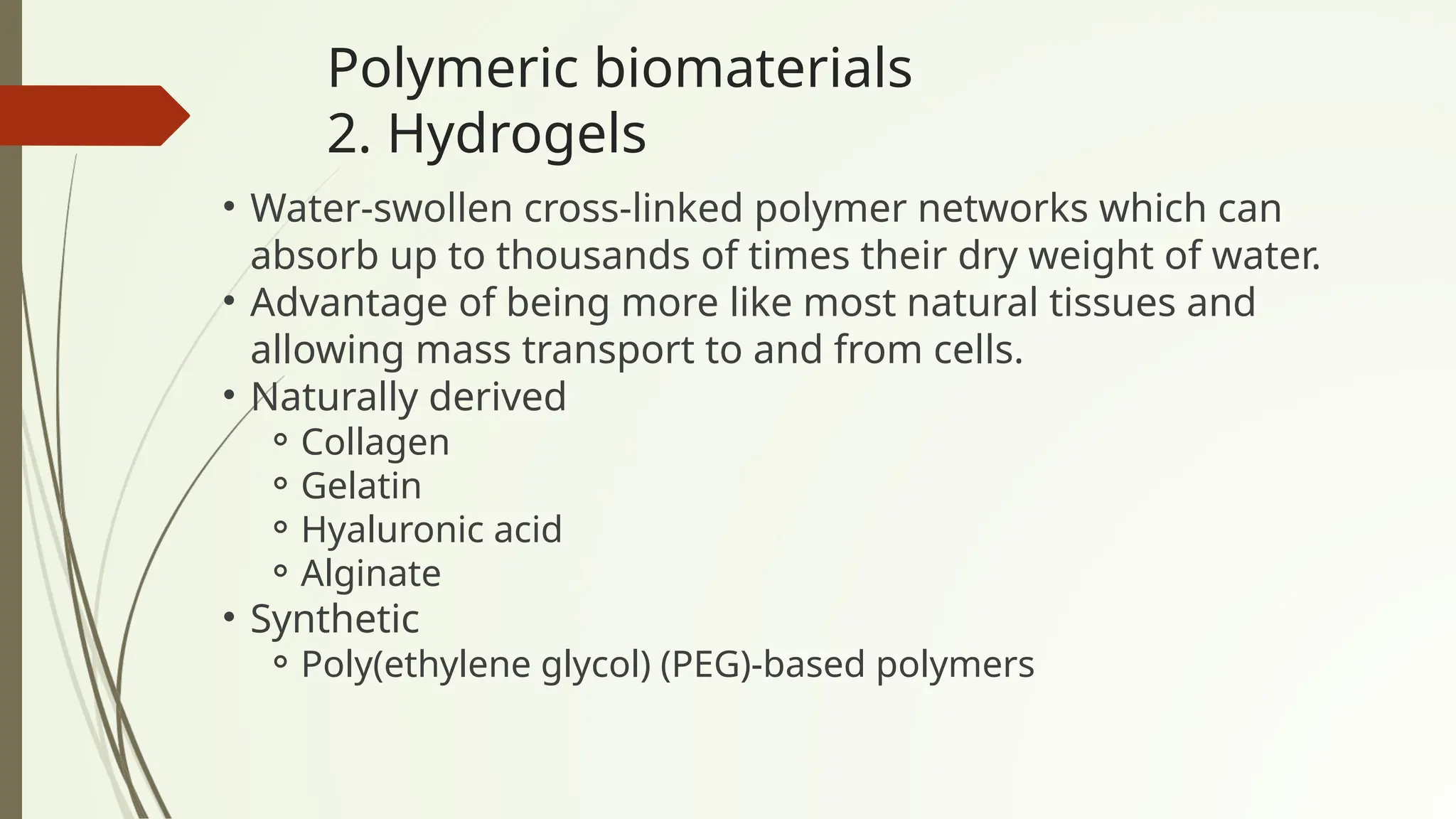 Polymeric biomaterials
2. Hydrogels
• Water-swollen cross-linked polymer networks which can
absorb up to thousands of times their dry weight of water.
• Advantage of being more like most natural tissues and
allowing mass transport to and from cells.
• Naturally derived
⚬Collagen
⚬Gelatin
⚬Hyaluronic acid
⚬Alginate
• Synthetic
⚬Poly(ethylene glycol) (PEG)-based polymers
 
