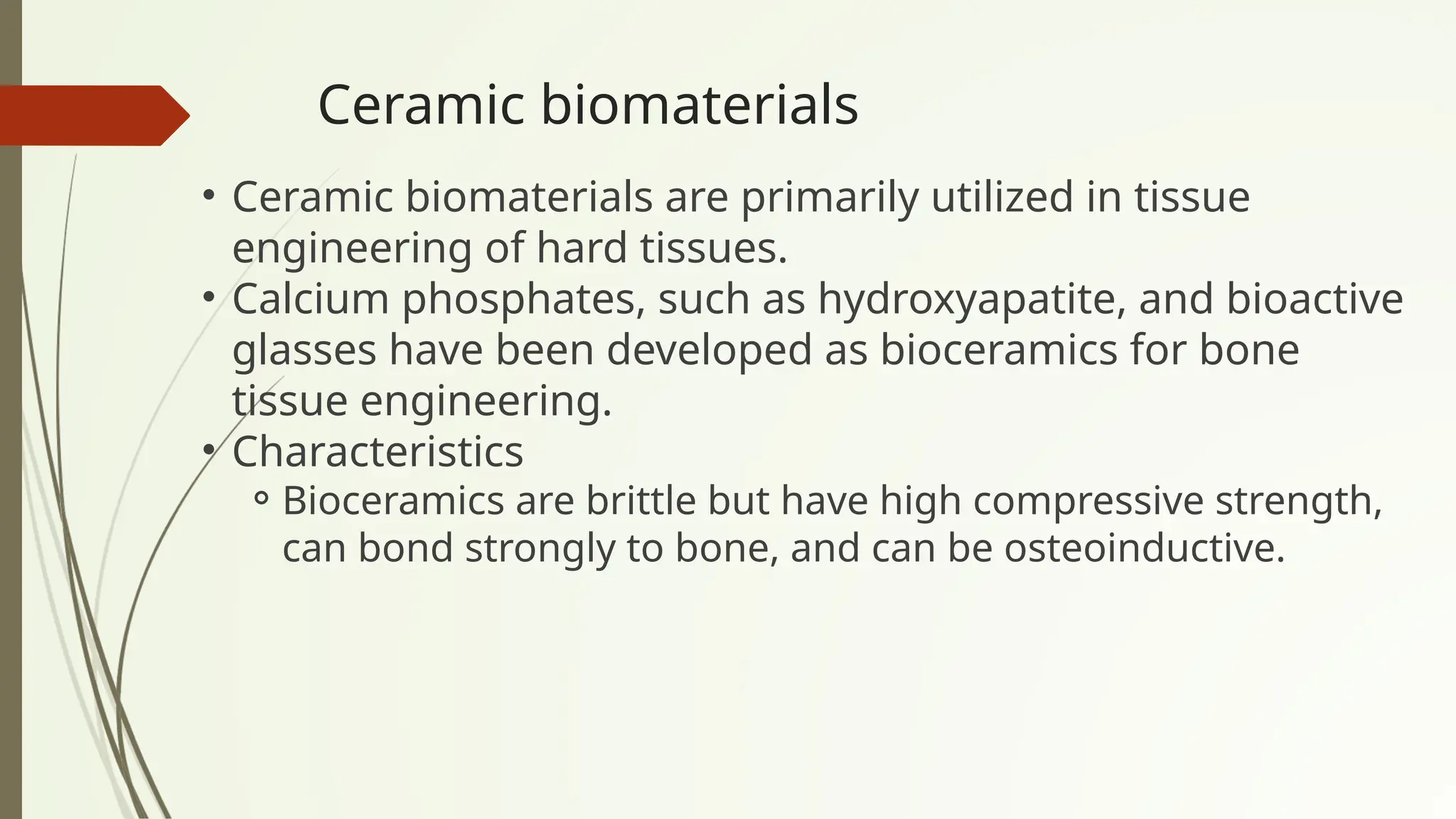 Ceramic biomaterials
• Ceramic biomaterials are primarily utilized in tissue
engineering of hard tissues.
• Calcium phosphates, such as hydroxyapatite, and bioactive
glasses have been developed as bioceramics for bone
tissue engineering.
• Characteristics
⚬Bioceramics are brittle but have high compressive strength,
can bond strongly to bone, and can be osteoinductive.
 