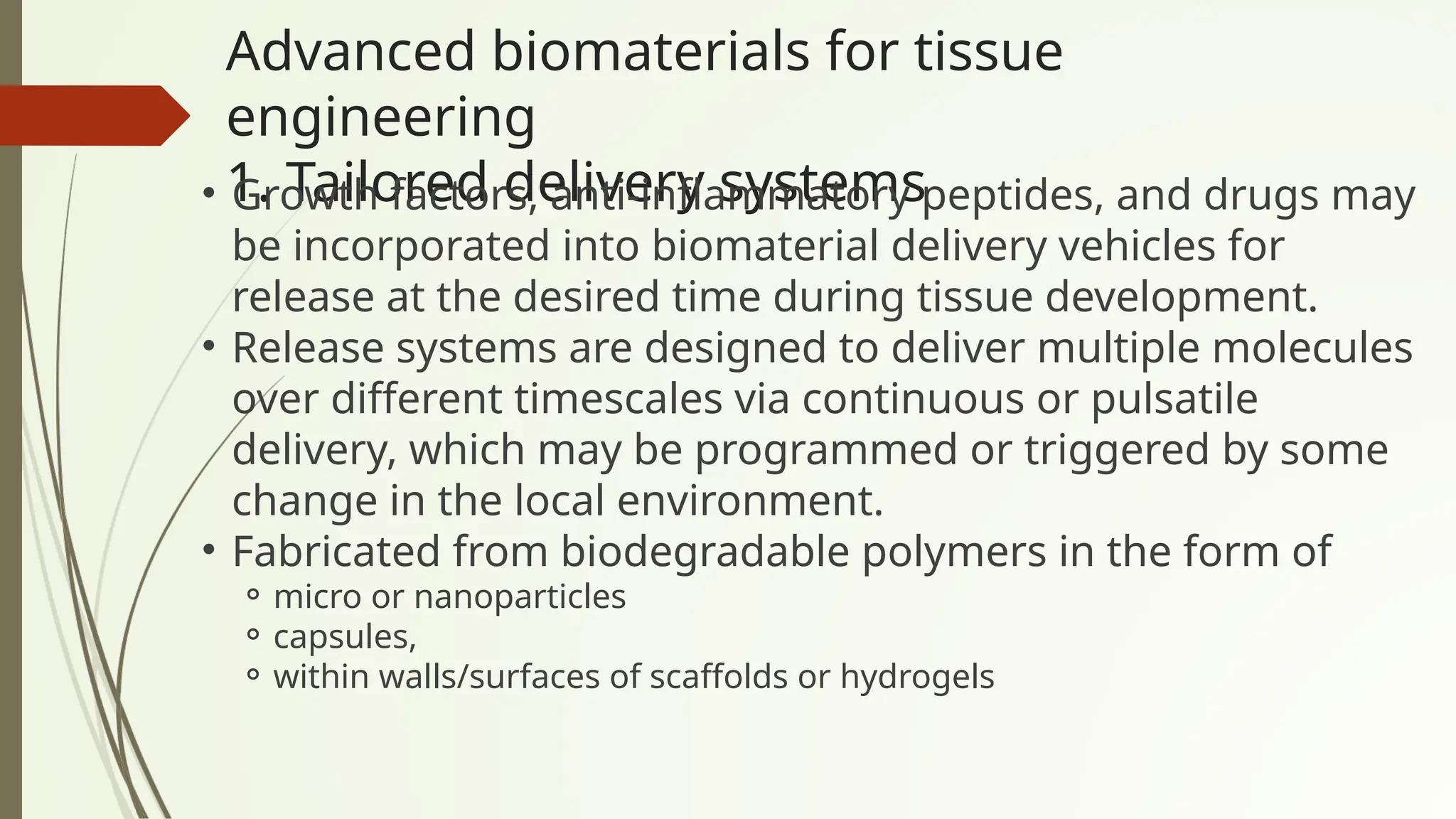 Advanced biomaterials for tissue
engineering
1. Tailored delivery systems
• Growth factors, anti-inflammatory peptides, and drugs may
be incorporated into biomaterial delivery vehicles for
release at the desired time during tissue development.
• Release systems are designed to deliver multiple molecules
over different timescales via continuous or pulsatile
delivery, which may be programmed or triggered by some
change in the local environment.
• Fabricated from biodegradable polymers in the form of
⚬ micro or nanoparticles
⚬ capsules,
⚬ within walls/surfaces of scaffolds or hydrogels
 