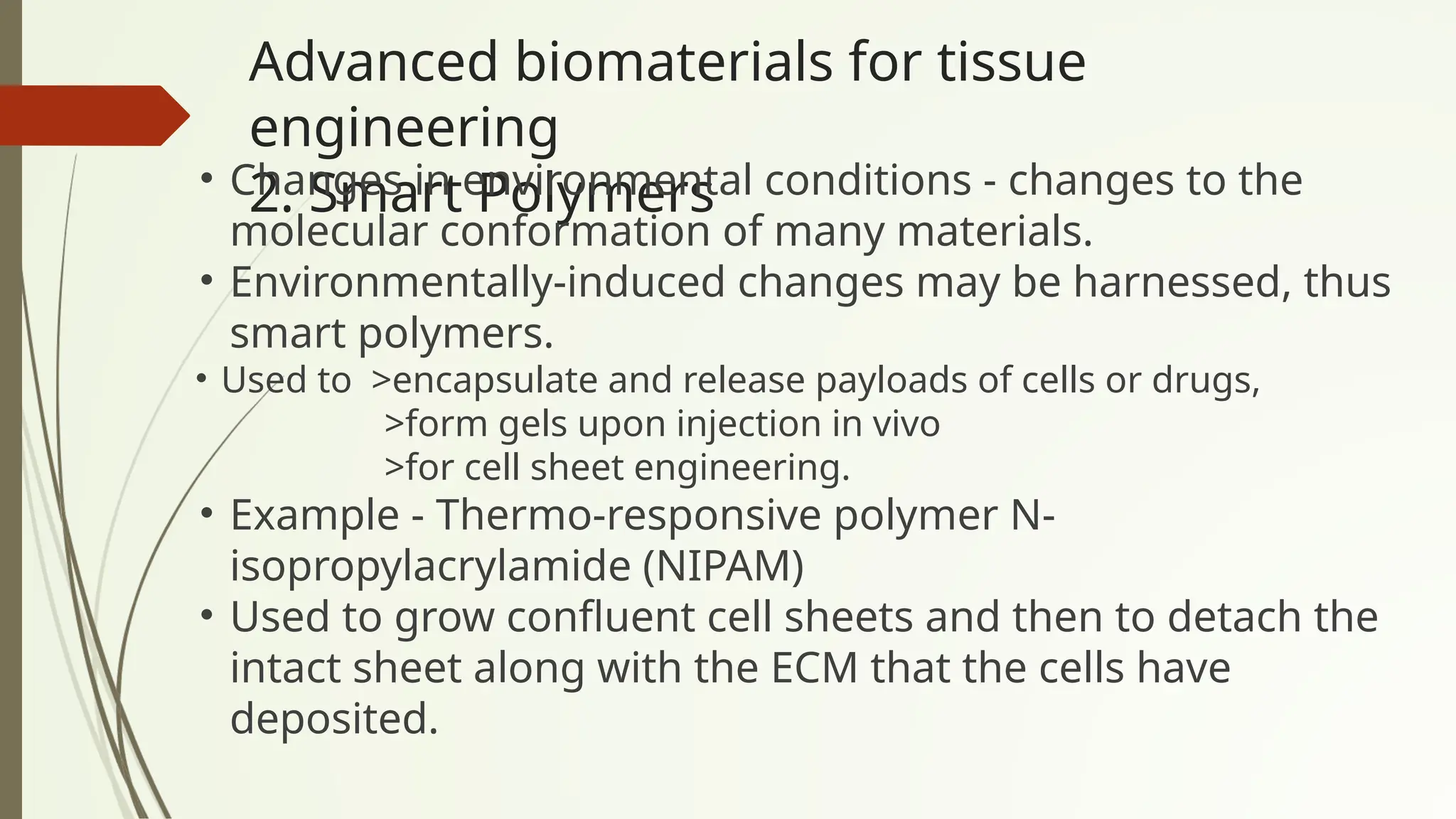 Advanced biomaterials for tissue
engineering
2. Smart Polymers
• Changes in environmental conditions - changes to the
molecular conformation of many materials.
• Environmentally-induced changes may be harnessed, thus
smart polymers.
• Used to >encapsulate and release payloads of cells or drugs,
>form gels upon injection in vivo
>for cell sheet engineering.
• Example - Thermo-responsive polymer N-
isopropylacrylamide (NIPAM)
• Used to grow confluent cell sheets and then to detach the
intact sheet along with the ECM that the cells have
deposited.
 