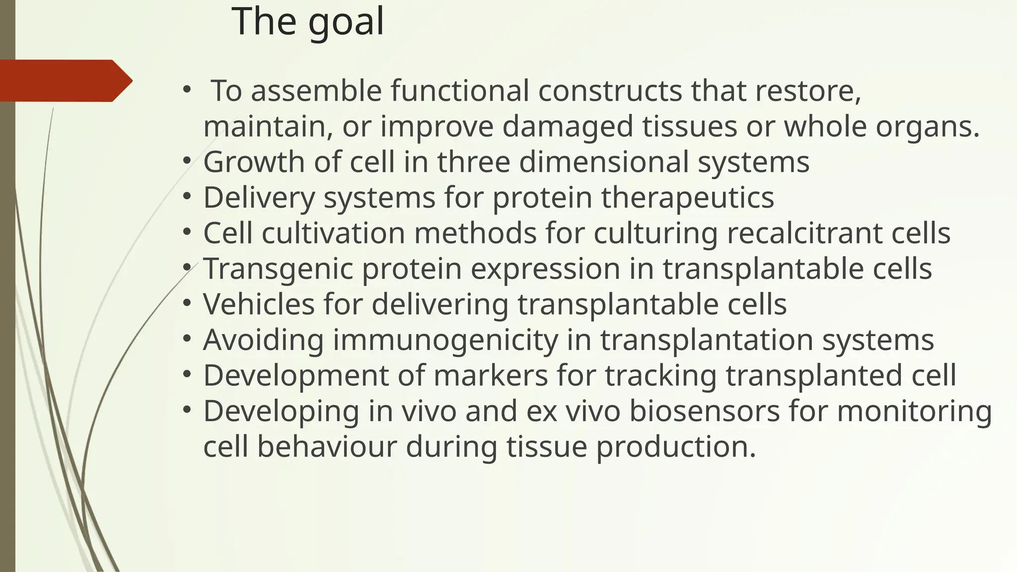 The goal
• To assemble functional constructs that restore,
maintain, or improve damaged tissues or whole organs.
• Growth of cell in three dimensional systems
• Delivery systems for protein therapeutics
• Cell cultivation methods for culturing recalcitrant cells
• Transgenic protein expression in transplantable cells
• Vehicles for delivering transplantable cells
• Avoiding immunogenicity in transplantation systems
• Development of markers for tracking transplanted cell
• Developing in vivo and ex vivo biosensors for monitoring
cell behaviour during tissue production.
 