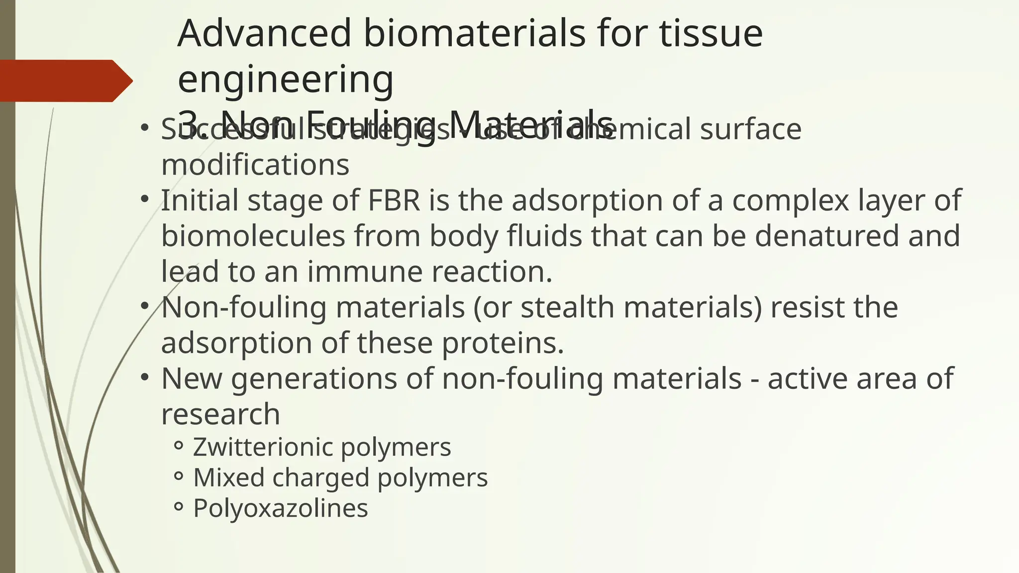 Advanced biomaterials for tissue
engineering
3. Non Fouling Materials
• Successful strategies - use of chemical surface
modifications
• Initial stage of FBR is the adsorption of a complex layer of
biomolecules from body fluids that can be denatured and
lead to an immune reaction.
• Non-fouling materials (or stealth materials) resist the
adsorption of these proteins.
• New generations of non-fouling materials - active area of
research
⚬Zwitterionic polymers
⚬Mixed charged polymers
⚬Polyoxazolines
 