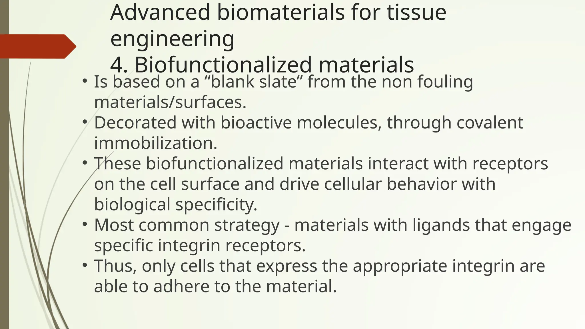 Advanced biomaterials for tissue
engineering
4. Biofunctionalized materials
• Is based on a “blank slate” from the non fouling
materials/surfaces.
• Decorated with bioactive molecules, through covalent
immobilization.
• These biofunctionalized materials interact with receptors
on the cell surface and drive cellular behavior with
biological specificity.
• Most common strategy - materials with ligands that engage
specific integrin receptors.
• Thus, only cells that express the appropriate integrin are
able to adhere to the material.
 