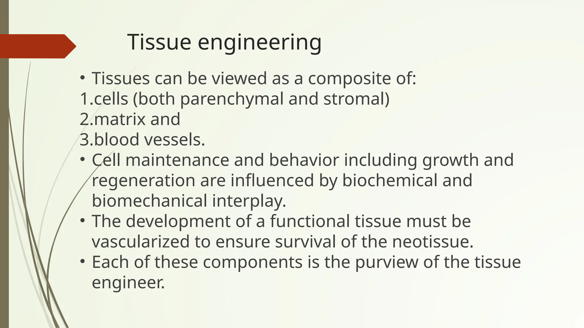 Tissue engineering
• Tissues can be viewed as a composite of:
1.cells (both parenchymal and stromal)
2.matrix and
3.blood vessels.
• Cell maintenance and behavior including growth and
regeneration are influenced by biochemical and
biomechanical interplay.
• The development of a functional tissue must be
vascularized to ensure survival of the neotissue.
• Each of these components is the purview of the tissue
engineer.
 