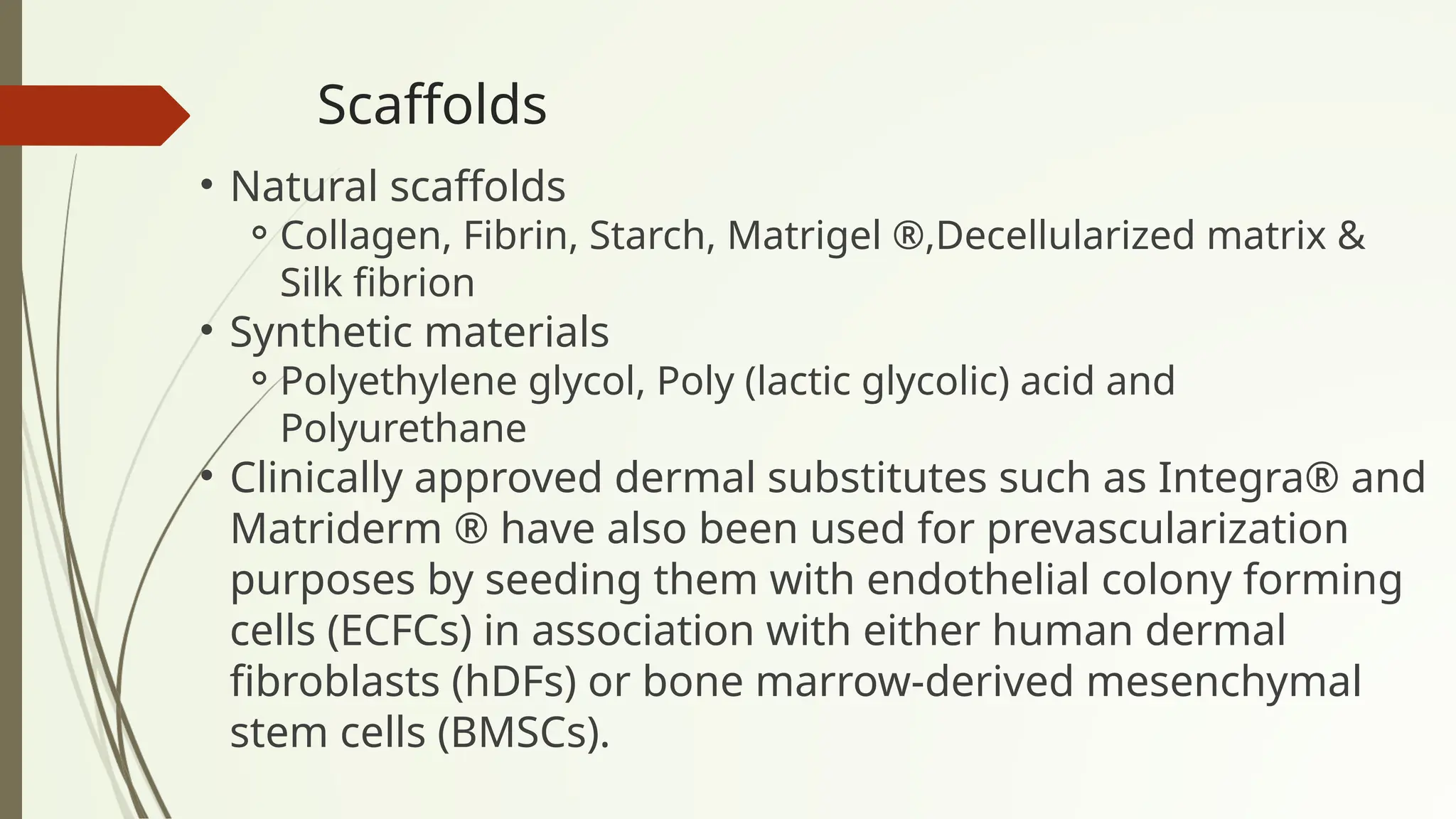 Scaffolds
• Natural scaffolds
⚬Collagen, Fibrin, Starch, Matrigel ®,Decellularized matrix &
Silk fibrion
• Synthetic materials
⚬Polyethylene glycol, Poly (lactic glycolic) acid and
Polyurethane
• Clinically approved dermal substitutes such as Integra® and
Matriderm ® have also been used for prevascularization
purposes by seeding them with endothelial colony forming
cells (ECFCs) in association with either human dermal
fibroblasts (hDFs) or bone marrow-derived mesenchymal
stem cells (BMSCs).
 
