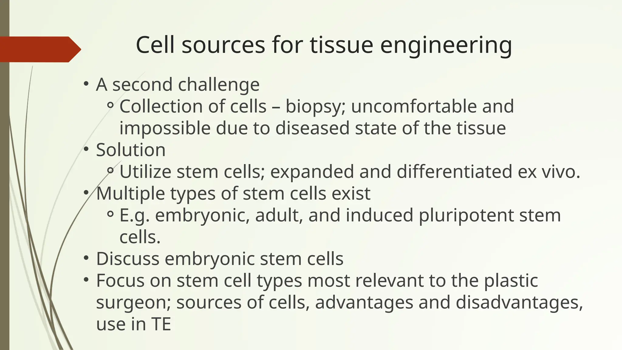 Cell sources for tissue engineering
• A second challenge
⚬Collection of cells – biopsy; uncomfortable and
impossible due to diseased state of the tissue
• Solution
⚬Utilize stem cells; expanded and differentiated ex vivo.
• Multiple types of stem cells exist
⚬E.g. embryonic, adult, and induced pluripotent stem
cells.
• Discuss embryonic stem cells
• Focus on stem cell types most relevant to the plastic
surgeon; sources of cells, advantages and disadvantages,
use in TE
 