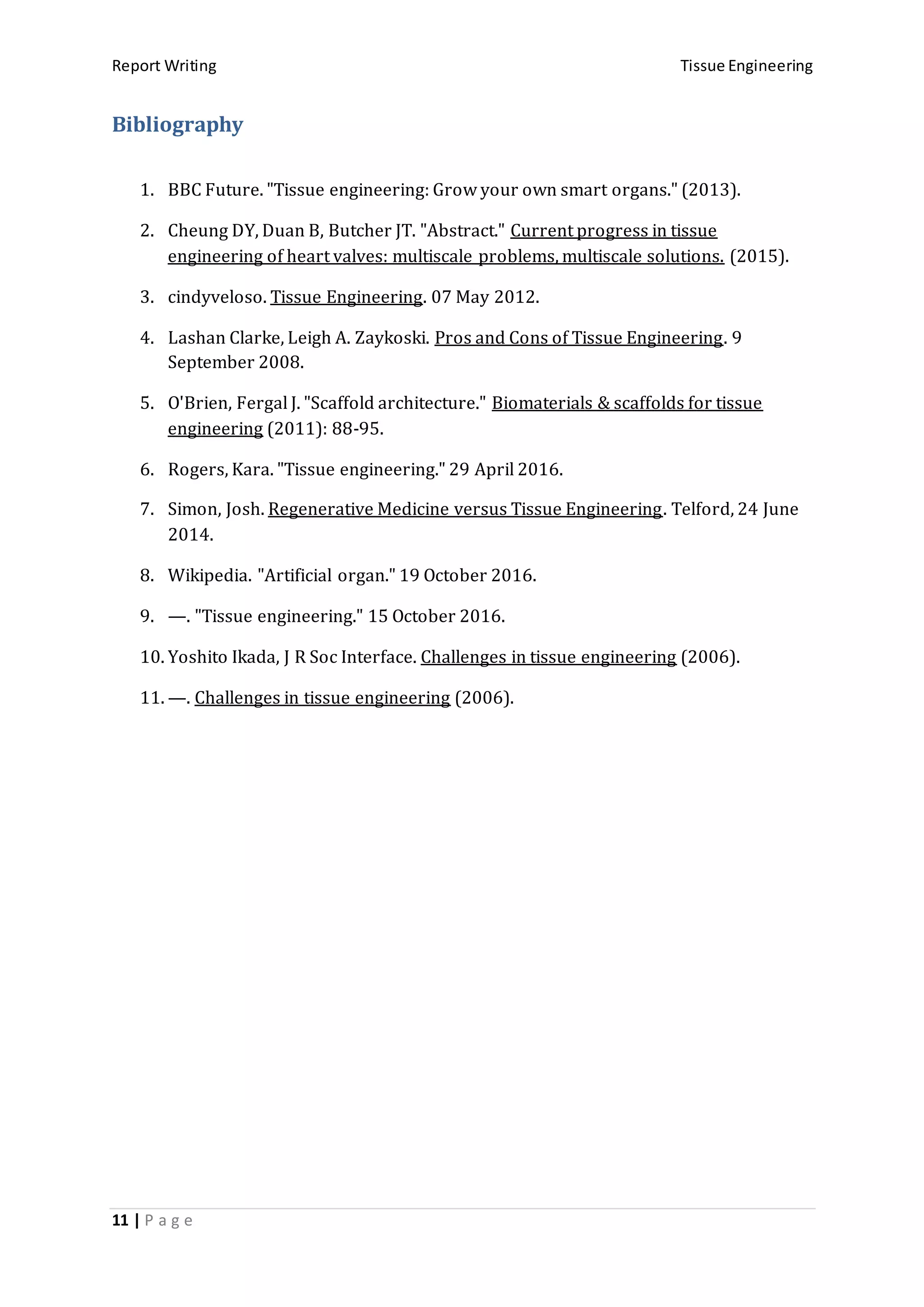 Report Writing Tissue Engineering
11 | P a g e
Bibliography
1. BBC Future. "Tissue engineering: Grow your own smart organs." (2013).
2. Cheung DY, Duan B, Butcher JT. "Abstract." Current progress in tissue
engineering of heart valves: multiscale problems, multiscale solutions. (2015).
3. cindyveloso. Tissue Engineering. 07 May 2012.
4. Lashan Clarke, Leigh A. Zaykoski. Pros and Cons of Tissue Engineering. 9
September 2008.
5. O'Brien, Fergal J. "Scaffold architecture." Biomaterials & scaffolds for tissue
engineering (2011): 88-95.
6. Rogers, Kara. "Tissue engineering." 29 April 2016.
7. Simon, Josh. Regenerative Medicine versus Tissue Engineering. Telford, 24 June
2014.
8. Wikipedia. "Artificial organ." 19 October 2016.
9. —. "Tissue engineering." 15 October 2016.
10. Yoshito Ikada, J R Soc Interface. Challenges in tissue engineering (2006).
11. —. Challenges in tissue engineering (2006).
 